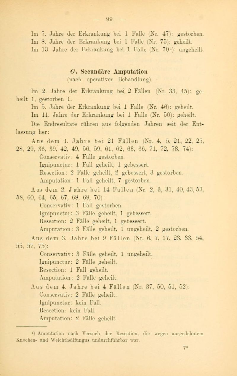 Im 7. Jahre der Erkrankung bei 1 Falle Nr. 47 : gestorben. Im 8. Jahre der Erkrankung bei 1 Falle Nr. 75 : geheilt. Im 13. Jahre der Erkrankung bei 1 Falle Nr. 701 : ungeheilt. G. Secundäre Amputation nach operativer Behandlung). Im 2. Jahre der Erkrankung bei 2 Fällen Nr. 33. 45 : ge- heilt 1. gestorben 1. Im 5. Jahre der Erkrankung bei 1 Falle Nr. 48 : geheilt. Im 11. Jahre der Erkrankung bei 1 Falle (Nr. 50): geheilt. Die Endresultate rühren aus folgenden Jahren seit der Ent- lassung her: Aus dem 1. Jahre bei 21 Fällen Nr. 4. 5. 21. 22. 25. 2-. 29. 36. 39. 42. 49. 56. 59. 61. 62, 63. 66. 71. 72. 73. 74 : Conservativ: 4 Fälle gestorben. Ignipunctur: 1 Fall geheilt. 1 gebessert. Pieseetion: 2 Fälle geheilt. 2 gebessert. 3 gestorben. Amputation: 1 Fall geheilt. 7 gestorben. Aus dem 2. Jahre bei 14 Fällen (Nr. 2. 3. 31. 40.43.53. 58. 60. 64r 65. 67. 68. 69, 70): Conservativ: 1 Fall gestorben. Ignipunctur: 3 Fälle geheilt. 1 gebessert. Kesection: 2 Fälle geheilt. 1 gebesseit. Amputation: 3 Fälle geheilt. 1 ungeheilt. 2 gestorben. Aus dem 3. Jahre bei 9 Fällen Nr. ö. 7. 17. 23. 33. 54. 55. 57. 75 : Conservativ: 3 Fälle geheilt. 1 ungeheilt. Ignipunctur: 2 Fälle geheilt. Resection: 1 Fall geheilt. Amputation: 2 Fälle geheilt. Aus dem 4. Jahre bei 4 Fällen (Nr. 37. 50. 51. 52 : Conservativ: 2 Fälle geheilt. Ignipunctur: kein Fall. Resection: kein Fall. Amputation: 2 Fälle geheilt. 1 Amputation nach Versuch der Resection. die wegen ausgedehnten! Knochen- und Weichtheilfun£us undui-chführhar war.