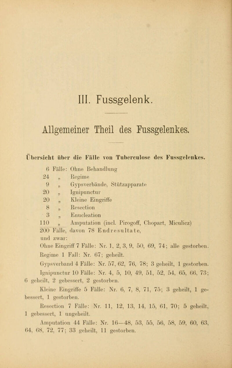 III. Fussgelenk Allgemeiner Theil des Fussgelenkes. Übersicht über die Fälle von Tuberculose des Fussgelenkes. 6 Fälle: Ohne Behandlung 24 „ Regime 9 „ Gypsverbände, Stützapparate 20 „ Ignipunctur 20 „ Kleine Eingriffe 8 „ Resection 3 „ Enucleation 110 „ Amputation (incl. Pirogoff, Chopart, Miculicz) 200 Fälle, davon 78 Endresultate, und zwar: Ohne Eingriff 7 Fälle: Nr. 1, 2,3,9, 50, 69, 74; alle gestorben. Regime 1 Fall: Nr. 67; geheilt, Gypsverband 4 Fälle: Nr. 57, (52, 76, 78; 3 geheilt, 1 gestorben. [gnipunctur 10 Fälle: Nr. 4, 5, 10, 49, 51, 52, 54, 65, 66, TU: 6 geheilt, 2 gebessert, 2 gestorben. Kleine Eingriffe 5 Fälle: Nr. 6, 7, 8, 71, 75; 3 geheilt, 1 ge- bessert, 1 gestorben. Resection 7 Fälle: Nr. 11, 12, 13, 14, 15, 61, 70; 5 geheilt, 1 gebessert, 1 ungeheilt. Amputation 44 Fälle: Nr. 16-48. 53. 55, 56. OK 59. 60, 63,