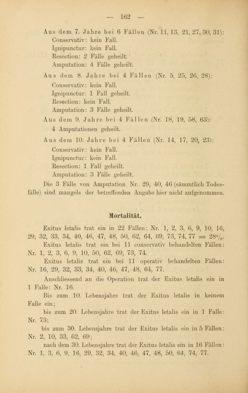 Aus dem 7. Jahre bei 0 Fällen (Nr. 11,13, 21.27,80,31): Conservativ: kein Fall. Ignipunctur: kein Fall. Resection: 2 Fälle geheilt. Amputation: 4 Fälle geheilt. Aus dem 8. Jahre bei 4 Fällen (Nr. 5, 25, 20, 28): Conservativ: kein Fall. Ignipunctur: 1 Fall geheilt. Resection: kein Fall. Amputation: 3 Fälle geheilt. Aus dem 9. Jahre bei 4 Fällen (Nr. 18, 19, 58, 63): 4 Amputationen geheilt. Aus dem 10. Jahre bei 4 Fällen (Nr. 14, 17, 20, 23): Conservativ: kein Fall. Ignipunctur: kein Fall. Resection: 1 Fall geheilt. Amputation: 3 Fälle geheilt. Die 3 Fälle von Amputation Nr. 29, 40, 46 (sämmtlich Todes- fälle) sind mangels der betreffenden Angabe hier nicht aufgenommen. Mortalität. Exitus letalis trat ein in 22 Fällen: Nr. 1, 2, 3, 6, 9, 10, 16, 29, 32, 33, 34, 40, 46, 47, 48, 50, 62, 64, 69, 73, 74, 77 = 28%. Exitus letalis trat ein bei 11 conservativ behandelten Fällen: Nr. 1, 2, 3, 6, 9, 10, 50, 62, 69, 73, 74. Exitus letalis trat ein bei 11 operativ behandelten Fällen: Nr. 16, 29, 32, 33, 34, 40, 46, 47, 48, 64, 77. Anschliessend an die Operation trat der Exitus letalis ein in 1 Falle: Nr. 16. Bis zum 10. Lebensjahre trat der Exitus letalis in keinem Falle ein; bis zum 20. Lebensjahre trat der Exitus letalis ein in 1 Falle: Nr. 73; bis zum 30. Lebensjahre trat der Exitus letalis ein in 5 Fällen: Nr. 2, 10, 33, 62, 69; nach dem 30. Lebensjahre trat der Exitus letalis ein in 1(5 Fällen: Nr. 1. 3, 6. 9, 16, 29, 32, 34, 40, 46, 47, 48, 50, 64, 74, 77.