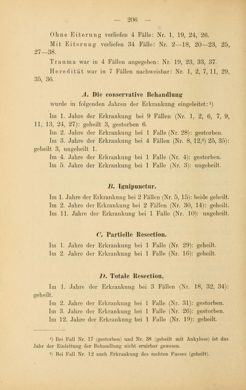 — 200 — Ohne Eiterung verliefen 4 Fälle: Nr. 1, 19, 24, 26. Mit Eiterung verliefen 34 Fälle: Nr. 2—18, 20—23, 25, 27—38. Trauma war in 4 Fällen angegeben: Nr. 19, 23, 33, 37. Heredität war in 7 Fällen nachweisbar: Nr. 1, 2, 7, 11, 29, 35, 36. A. Die conservative Behandlung wurde in folgenden Jahren der Erkrankung eingeleitet:1) Im 1. Jahre der Erkrankung bei 9 Fällen (Nr. 1, 2, 6, 7, 9, 11, 13, 24, 27): geheilt 3, gestorben 6. Im 2. Jahre der Erkrankung bei 1 Falle (Nr. 28): gestorben. Im 3. Jahre der Erkrankung bei 4 Fällen (Nr. 8, 12,2) 25, 35): geheilt 3, ungeheilt 1. Im 4. Jahre der Erkrankung bei 1 Falle (Nr. 4): gestorben. Im 5. Jahre der Erkrankung bei 1 Falle (Nr. 3): ungeheilt. B. Ignipunctur. Im 1. Jahre der Erkrankung bei 2 Fällen (Nr. 5, 15): beide geheilt. Im 2. Jahre der Erkrankung bei 2 Fällen (Nr. 30, 14): geheilt. Im 11. Jahre der Erkrankung bei 1 Falle (Nr. 10): ungeheilt, C. Partielle Resection. Im 1. Jahre der Erkrankung bei 1 Falle (Nr. 29): geheilt. Im 2. Jahre der Erkrankung bei 1 Falle (Nr. 16): geheilt. I). Totale Resection. Im 1. Jahre der Erkrankung bei 3 Fällen (Nr. 18, 32, 34): geheilt. Im 2. Jahre der Erkrankung bei 1 Falle (Nr. 31): gestorben. Im 3. Jahre der Erkrankung bei 1 Falle (Nr. 26): gestorben. Im 12. Jahre der Erkrankung bei 1 Falle (Nr. 19): geheilt. 1) Bei Fall Nr. 17 (gestorben) und Nr. 38 (geheilt mit Ankylose) ist das Jahr der Einleitung der Behandlung nicht, eruirbar gewesen.