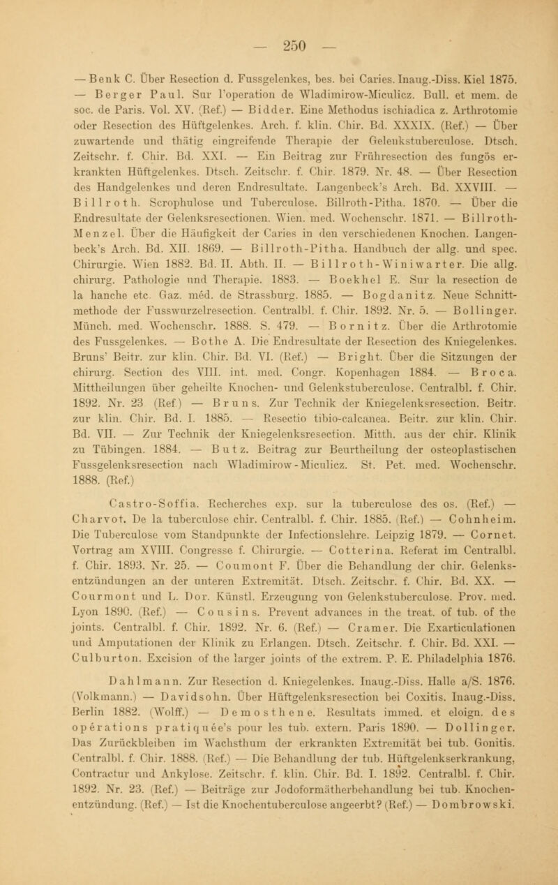 — Benk C. Über Resection d. Fussgelenkes, bes. bei Caries. Inaug.-Diss. Kiel 1875. — Berger Paul. Sur l'operation de Wladimirow-Miculicz. Bull, et mem. de soc. de Paris. Vol. XV. Ref.) — Bidder. Eine Methodus ischiadica z. Artlirotomie oder Resection des Hüftgelenkes, Arch. f. klin. Chir. Bd. XXXIX. (Ref.) — Über zuwartende und thätig eingreifende Therapie der Gelenkstuberculose. Dtsch. Zeitsebr. f. Chir. Bd. XXI. — Km Beitrag zur Fröhresection des fungös er- krankten Hüftgelenkes. Dtsch. Zeitschr. f. Chir. 1879. Nr. 48. — Über Resection des Handgelenkes und deren Endresultate. Langenbeck's Arch. Bd. XXVIII. — Billroth. Scrophnlose und Tuberculose. Billroth-Pitha. 1870. — Über die Endresultate der Gelenksresectionen. Wien. med. Wochenschr. 1871. — Billroth- Menzel. Über die Häufigkeit der Caries in den verschiedenen Knochen. Langen- beck's Arch. Bd. XII. 1869. — Billroth-Pitha. Handbuch der allg. und spec. Chirurgie. Wien 1882. Bd. II. Abth. II. — Billr o th-Wini wart er. Die allg. Chirurg. Pathologie und Therapie. 1883. — Boekhel E. Sur la resection de la hanche etc Gaz. med. de Strassburg. 1885. — Bogdanitz. Neue Schnitt- methode der Fusswurzelresection. Centralbl. f. <'liir. 1892. Xr. 5. — Bollinger. Müneh. med. Wochenschr. 1888. S. 479. — Bornitz. (her die Artlirotomie des Fussgelenkes. — Bothe A. Die Endresultate der Resection des Kniegelenkes. Bruns' Beitr. zur klin. Chir. Bd. VI. (I!ef.) — Bright. über die Sitzungen der chirurg. Section des VIII. int. med. Congr. Kopenhagen 1884. — Broca. Mittheilungen über geheilte Knochen- und Gelenkstuberculose. Centralbl. f. Chir. 1892. Nr. 23 (Ref.) — Bruns. Zur Technik der Kniegelenksresection. Beitr. zur klin. Chir. Bd. I. 1885. — Resectio tibio-calcanea. Beitr. zur klin. Chir. Bd. VII. — Zur Technik der Kniegelenksresection. Mitth. aus der chir. Klinik zu Tübingen. 1884. — B u t z. Beitrag zur Beurtheilung der osteoplastischen Fussgelenksresection nach Wladimirow-Miculicz. St. Pet. med. Wochenschr. 1888. (Ref.) Castro-Soffia. Recherches exp. sur la tuberculose des os Charvot. De la tuberculose chir. Centralbl. f. Chir. 1885. lief.) — Cohnheim. Die Tuberculose vom Standpunkte der Infectionslehre. Leipzig 1879. — Cornet. Vortrag am XVIII. Congresse f. Chirurgie. — Cotterina. Referat im Centralbl. f. Chir. 1893. Xr. 25. — Coumont F. Ober die Behandlung der chir. Gelenks- entzündungen an der unteren Extremität. Dtsch. Zeitschr. f. Chir. Bd. XX. — Courmont und L. Dur. Ki'mstl. Erzeugung von Gelenkstuberculose. Prov. med. Lyon 1890. (Ref.) — Cousins. Prevent advances in the treat. of tub. of thc joints. Centralbl. f. chir. 1892. Nr. 6. (Ref.) — Gramer. Die Exarticulationen und Amputationen der Klinik zu Briangen. Dtsch. Zeitschr. f. Chir. Bd. XXI. — Culburton. Excision of the larger joints of the extrem. P. E. Philadelphia 1876. Dahlmann. Zur Resection d. Kniegelenkes. Inaug.-Diss. Halle a/S. 1876. (Volkmann.) — Davidsohn. Über Hüftgelenksresection bei Coxitis. Inaug.-Diss. Berlin 1882. (Wolff.) — Demosthene. Resultats immed. et eloign. des Operations pratiquee's pour les tub. extern. Paris 1890. — Dollinger. Das Zurückbleiben im Wachsthum der erkrankten Extremität bei tub. Gonitis. Centralbl. f. Chir. 1888. Ref. Die Behandlung der tub. Hüftgelenkserkrankung, Contractu!- und Ankylose. Zeitschr. f. klin. Chir. Bd. I. 1892. Centralbl. f. Chir. 1892. Xr. 23. Ref.) - Beiträge zur Jodoformätherbehandlung bei tub. Knochen- entzündung. (Ref.) — Ist die Knochentuberculose angeerbt? (Ref.) — Dombrowski.