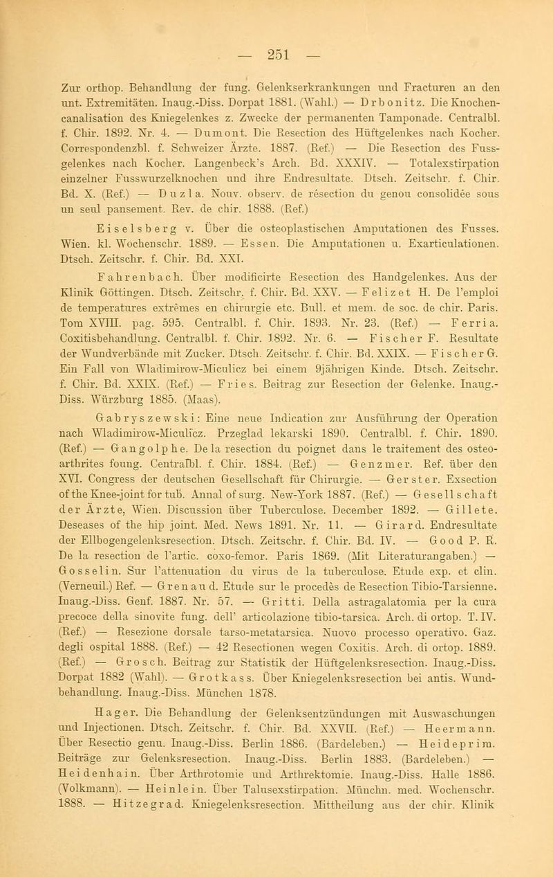 Zur orthop. Behandlung der fung. Gelenkserkrankungen und Fracturen an den unt. Extremitäten. Inaug.-Diss. Dorpat 1881. (Wahl.) — Drbonitz. DieKnochen- canalisation des Kniegelenkes z. Zwecke der permanenten Tamponade. Centralbl. f. Chir. 1892. Nr. 4. — Dumont. Die Resection des Hüftgelenkes nach Kocher. Correspondenzbl. f. Schweizer Ärzte. 1887. (Ref.) — Die Resection des Fuss- gelenkes nach Kocher. Langenbeck's Arch. Bd. XXXIV. — Totalexstirpation einzelner Fusswurzelknochen und ihre Endresultate. Dtsch. Zeitschr. f. Chir. Bd. X. (Ref.) — D u z 1 a. Nouv. observ. de resection du genou consolidee sous un seul pansement. Rev. de chir. 18S8. (Ref.) Eiseisberg v. Über die osteoplastischen Amputationen des Fusses. Wien, kl. Wochenschr. 1889. — Essen. Die Amputationen u. Exarticulationen. Dtsch. Zeitschr. f. Chir. Bd. XXI. Fahrenba eh. Über modificirte Resection des Handgelenkes. Aus der Klinik Göttingen. Dtsch. Zeitschr. f. Chir. Bd. XXV. — Feiizet H. De l'emploi de teniperatures extremes en Chirurgie etc. Bull, et mem. de soc. de chir. Paris. Tom XVIH. pag. 595. Centralbl. f. Chir. 1893. Nr. 23. (Ref.) — Ferria. Coxitisbehandlung. Centralbl. f. Chir. 1892. Nr. 6. — Fischer F. Resultate der Wundverbände mit Zucker. Dtsch. Zeitschr. f. Chir. Bd. XXIX. — Fischer G. Ein Fall von Wladimirow-Miculicz bei einem 9jährigen Kinde. Dtsch. Zeitschr. f. Chir. Bd. XXIX. (Ref.) — Fries. Beitrag zur Resection der Gelenke. Inaug.- Diss. Würzburg 1885. (Maas). Gabryszewski: Eine neue Indication zur Ausführung der Operation nach Wladimirow-Miculicz. Przeglad lekarski 1890. Centralbl. f. Chir. 1890. (Ref.) — Gangolphe. Dela resection du poignet dans le traitement des osteo- arthrites foung. Centralbl. f. Chir. 1884. (Ref.) — Genzmer. Ref. über den XVT. Congress der deutschen Gesellschaft für Chirurgie. — Ger st er. Exsection oftheKnee-jointfortub. Annal of surg. New-York 1887. (Ref.) — Gesellschaft der Ärzte, Wien. Discussion über Tuberculose. December 1892. — Gillete. Deseases of the hip Joint. Med. News 1891. Nr. 11. — Girard. Endresultate der Ellbogengelenksresection. Dtsch. Zeitschr. f. Chir. Bd. IV. — Good P. R. De la resection de Partie, coxo-femor. Paris 1869. (Mit Literaturangaben.) — Gosselin. Sur l'attenuation du virus de la tuberculose. Etüde exp. et clin. (Verneuil.) Ref. — Gren au d. Etüde sur le procedes de Resection Tibio-Tarsienne. Inaug.-Diss. Genf. 1887. Nr. 57. — Gritti. Della astragalatomia per la cura precoce della sinovite fung. dell' articolazione tibio-tarsica. Arch. di ortop. T. IT. (Ref.) — Resezione dorsale tarso-metatarsica. Nuovo processo operativo. Gaz. degli ospital 1888. (Ref.) — 42 Resectionen wegen Coxitis. Arch. di ortop. 1889. (Ref.) — Gros eh. Beitrag zur Statistik der Hüftgelenksresection. Inaug.-Diss. Dorpat 1882 (Wahl). — Grotkass. Über Kniegelenksresection bei antis. Wund- behandlung. Inaug.-Diss. München 1878. Hager. Die Behandlung der Gelenksentzündungen mit Auswaschungen und Inj ectionen. Dtsch. Zeitschr. f. Chir. Bd. XXVII. Ref.) — He er mann. Über Resectio genu. Inaug.-Diss. Berlin 1886. (Bardeleben.) — Heideprim. Beiträge zur Gelenksresection. Inaug.-Diss. Berlin 1883. (Bardeleben.) — Heidenhain. Über Arthrotomie und Arthrektomie. Inaug.-Diss. Halle 1886. (Volkmann). — He in lein. Über Talusexstirpation. Münclm. med. Wochenschr. 1888. — Hitzegrad. Kniegelenksresection. Mittheilung aus der chir. Klinik
