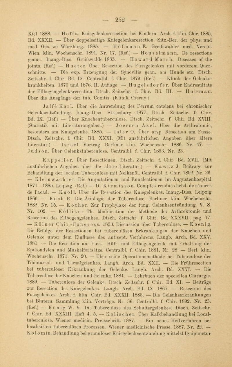 Kiel 1888. — Hoffa. Kniegelenksrosection bei Kindern. Arch. f. klin. Chir. 1885. Bd. XXXII. — Über doppelseitige Kniegelenksresection. Sitz.-Ber. der phys. and med. Ges. zu Würzburg. 1885. — Hofmann E. Greifswalder med. Verein. Wien. klin. Wochenschr. 1891. Nr. 17. (Ref.) — Hou sei mann. De resectione genus. Inaug.-Diss. Greifswalde 1885. — Howard Marsh. Diseases of the joints. (Ref.) — Huetcr. Über Resection des Fussgelenkes mit vorderem Quer- schnitte. — Die exp. Erzeugung der Synovitis gran. am Hunde etc. Dtsch. Zeitschr. f. Chir. Bd. IX. Centralbl. f. Chir. 1879. (Ref.) — Klinik der Gelenks- krankheiten. 1870 und 1876. II. Auflage. — Hügel sdor f er. Über Endresultate der Ellbogengelenksresection. Dtsch. Zeitschr. f. Chir. Bd. III. — Huisman. Über die Ausgänge der tub. Coxitis. (Klinik Czerny.) Jaffe Karl. Über die Anwendung des Ferrum caudens bei chronischer Gelenksentzündung. Inaug.-Diss. Strassburg 1877. Dtsch. Zeitschr. f. Chir. Bd. IX. (Ref.) — Über Knochentuberculose. Dtsch. Zeitschr. f. Chir. Bd. XVHI. (Statistik mit Literaturangaben.) — Joersen Axel. Über die Arthrotomie, besonders am Kniegelenke. 1885. — Isler 0. Über atyp. Resection am Fusse. Dtsch. Zeitschr. f. Chir. Bd. XXXI. (Mit ausführlichen Angaben über ältere Literatur.) — Israel. Vortrag. Berliner klin. Wochenschr. 1886. Nr. 47. — Judson. Über Gelenkstuberculose. Centralbl. f. Chir. 1893. Nr. 23. Kapp ell er. Über Resectionen. Dtsch. Zeitschr. f. Chir. Bd. XVII. (Mit ausführlichen Angaben über die ältere Literatur.) — Kawaz J. Beiträge zur Behandlung der localen Tuberculose mit Nelkenöl. Centralbl. f. Chir. 1892. Nr. 26. — Kleinwächter. Die Amputationen und Enucleationen im Augustenhospital 1871—1885. Leipzig. (Ref.) — D. Kirmisson. Comptes rendues hebd. de seances de l'acad. — Knoll. Über die Resection des Kniegelenkes. Inaug.-Diss. Leipzig 1866. — Koch R. Die Ätiologie der Tuberculose. Berliner klin. Wochenschr. 1882. Nr. 15. — Kocher. Zur Prophylaxe der fung. Gelenksentzündung. V. S. Nr. 102. — Kolli ker Tb. Modifikation der Methode der Arthrektomie und Resection des Ellbogengelenkes. Dtsch. Zeitschr. f. Chir. Bd. XXXVH.. pag. 17. — Kölner Chi r. - C o n g r e s s. 1893. Discussion über Tuberculose. — K o e n i g. Die Erfolge der Resectionen bei tuberculösen Erkrankungen der Knochen und Gelenke unter dem Einflüsse des antisept. Verfahrens. Langb. Arch. Bd. XXV. 1880. — Die Resection am Fuss-, Hüft- und Ellbogengelenk mit Erhaltung der Epikondylen und Muskelfortsätze. Centralbl. f. Chir. 1881. Nr. 28. — Berl. klin. Wochenschr. 1871. Nr. 20. — Über seine Operationsmethode bei Tuberculose des Tibiotarsal- und Tarsalgelenkes. Langb. Arch. Bd. XXII. — Die Frühresection bei tuberculöser Erkrankung der Gelenke. Langb. Arch. Bd. XXVI. — Die Tuberculose der Knochen und Gelenke. 1884. — Lehrbuch der speciellen Chirurgie. 1889. — Tuberculose der Gelenke. Dtsch. Zeitschr. f. Chir. Bd. XI. — Beiträge zur Resection des Kniegelenkes. Langb. Arch. B l. IX. 1867. — Resection des Fassgelenkes. Arch. f. klin. Chir. Bd. XXXU. 1885. — Die Gelenkserkrankungen bei Blutern. Sammlung klin. Vorträge. Nr. 36. Centralbl. f. Chir. 1892. Nr. 23. (Ref.) — K r> n i n W. V. Die Tuberculose des Schaltergelenkes. Dtsch. Zeitschr. f. Chir. Bd. XXXIII. Heft I. 5. - Kolischer. Über Kalkbehandlung bei Local- tuberculose. Wiener medicin. Preisschrift. 1887. — Ein neues Heilverfahren bei localisirten tuberculösen Processen. Wiener medicinische Presse. 1887. Nr. 22. — K o 1 o min. Behandlung bei granulöser Kniegelenksentzündung mittelst Ignipunctur