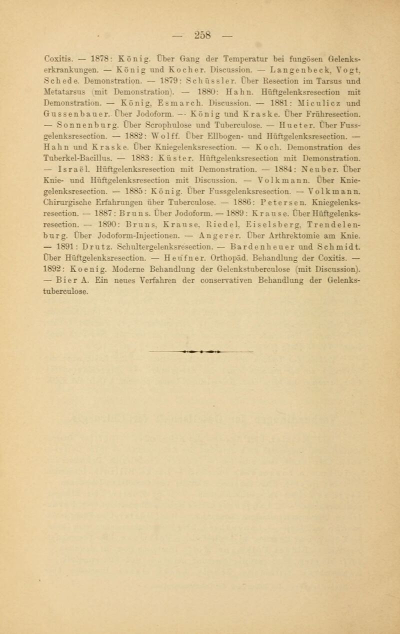 1878 König. Über Gang der Temperatur bei fongösen Gelenks- erkrankungen. — König und Kocher. Discossion. — Langen heck Schede. Demonstration. — 1879: Schüssler. i>>er Resection im Tarsus und Metatursus mit Demonstration). — 1880: Hahn. Höftgelenksresection mit Demonstration. — König. Esmarch. Discussion. — 1881: Miculicz und Gussenbauer. Über Jodoform. — König und Kraske. Üher Fröhreseetion. 5 y.nenburg. Über Scrophulose und Tuberculose. — Hueter. ÜberFoss- gelenksresection. — l*s2: Wolft tl»er Ellbogen- und Höftgelenksresection. — Hahn und Kraske. Über Knieg etion. — Koch. Demonstration des Tuberkel-Bacillus. — 1883: Küster. Höftgelenksresection mit Demonstration. — Israel. Höftgelenksresection mit Demonstration. — 1884: Neuber. Über Knie- und Höftgelenksresection mit Discossion. — Volkmann. Über Knie- gelenksresection. — 1885: König. Über Fussgelenksresection. — Yolkmann. Chirurgische Erfahrungen über Tuberculose. — 188(5: Petersen. Kniegelenks- resection. — 1887 : B r u n s. Über Jodoform. — 1889 : Krause. Über Höftgelenks- resection. — 1890: Bruns. Krause. Riedel. Eiseisberg. Trendelen- burg. Über Jodoform-Injectionen. — Anger er. Über Arthrektomie am Knie. : Drutz. Schultergelenksresection. — Barden heuer und Schmidt. Über Höftgelenksresection. — Heüfner. Orthopäd. Behandlung der Coxitis. — 1892: Koenig. Moderne Behandlung der Gelenkstuberculose mit Discussion . — Bier A. Ein neues Verfahren der conserrativen Behandlung der Gelenks- tuberculose.