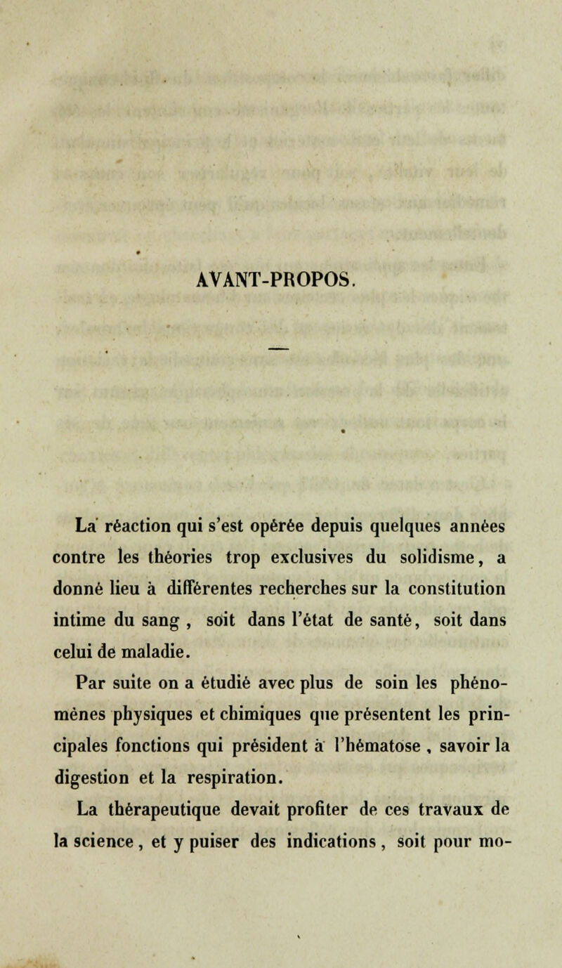 AVANT-PROPOS. La réaction qui s'est opérée depuis quelques années contre les théories trop exclusives du solidisme, a donné lieu à différentes recherches sur la constitution intime du sang , soit dans l'état de santé, soit dans celui de maladie. Par suite on a étudié avec plus de soin les phéno- mènes physiques et chimiques que présentent les prin- cipales fonctions qui président à l'hématose , savoir la digestion et la respiration. La thérapeutique devait profiter de ces travaux de la science, et y puiser des indications, soit pour mo-