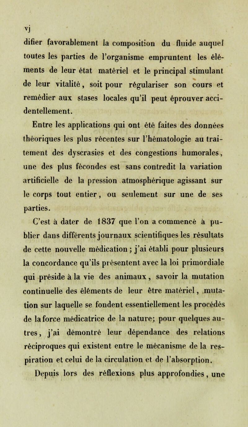 difier favorablement la composition du fluide auquel toutes les parties de l'organisme empruntent les élé- ments de leur état matériel et le principal stimulant de leur vitalité, soit pour régulariser son cours et remédier aux stases locales qu'il peut éprouver acci- dentellement. Entre les applications qui ont été faites des données théoriques les plus récentes sur l'hématologie au trai- tement des dyscrasies et des congestions humorales, une des plus fécondes est sans contredit la variation artificielle de la pression atmosphérique agissant sur le corps tout entier, ou seulement sur une de ses parties. C'est à dater de 1837 que l'on a commencé à pu- blier dans différents journaux scientifiques les résultats de cette nouvelle médication; j'ai établi pour plusieurs la concordance qu'ils présentent avec la loi primordiale qui préside à la vie des animaux, savoir la mutation continuelle des éléments de leur être matériel, muta- tion sur laquelle se fondent essentiellement les procédés de la force médicatrice de la nature; pour quelques au- tres , j'ai démontré leur dépendance des relations réciproques qui existent entre le mécanisme de la res- piration et celui de la circulation et de l'absorption. Depuis lors des réflexions plus approfondies, une