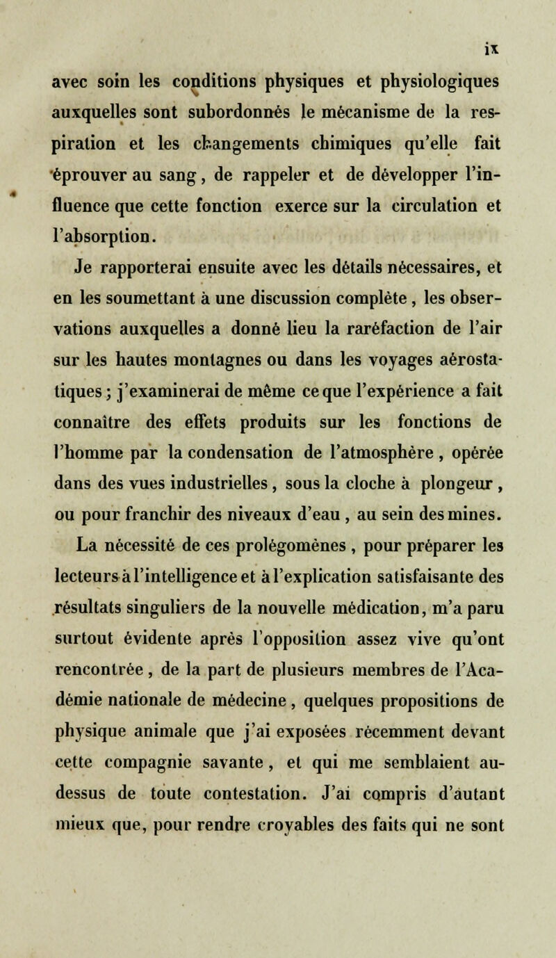 ix avec soin les conditions physiques et physiologiques auxquelles sont subordonnés le mécanisme de la res- piration et les changements chimiques qu'elle fait ■éprouver au sang, de rappeler et de développer l'in- fluence que cette fonction exerce sur la circulation et l'absorption. Je rapporterai ensuite avec les détails nécessaires, et en les soumettant à une discussion complète , les obser- vations auxquelles a donné lieu la raréfaction de l'air sur les hautes montagnes ou dans les voyages aérosta- tiques; j'examinerai de même ce que l'expérience a fait connaître des effets produits sur les fonctions de l'homme par la condensation de l'atmosphère, opérée dans des vues industrielles, sous la cloche à plongeur , ou pour franchir des niveaux d'eau , au sein des mines. La nécessité de ces prolégomènes , pour préparer les lecteurs à l'intelligence et àl'explication satisfaisante des résultats singuliers de la nouvelle médication, m'a paru surtout évidente après l'opposition assez vive qu'ont rencontrée , de la part de plusieurs membres de l'Aca- démie nationale de médecine , quelques propositions de physique animale que j'ai exposées récemment devant cette compagnie savante , et qui me semblaient au- dessus de toute contestation. J'ai compris d'autant mieux que, pour rendre croyables des faits qui ne sont