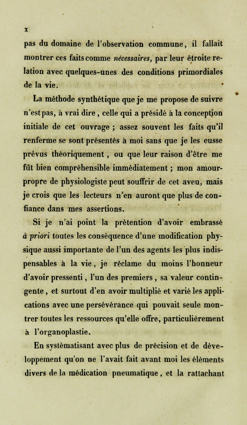 pas du domaine de l'observation commune, il fallait montrer ces faits comme nécessaires, parleur étroite re- lation avec quelques-unes des conditions primordiales de la vie. La méthode synthétique que je me propose de suivre n'est pas, à vrai dire, celle qui a présidé à la conception initiale de cet ouvrage ; assez souvent les faits qu'il renferme se sont présentés à moi sans que je les eusse prévus théoriquement, ou que leur raison d'être me fût bien compréhensible immédiatement ; mon amour- propre de physiologiste peut souffrir de cet aveu, mais je crois que les lecteurs n'en auront que plus de con- fiance dans mes assertions. Si je n'ai point la prétention d'avoir embrassé à priori toutes les conséquence d'une modification phy- sique aussi importante de l'un des agents les plus indis- pensables à la vie, je réclame du moins l'honneur d'avoir pressenti, l'un des premiers, sa valeur contin- gente , et surtout d'en avoir multiplié et varié les appli- cations avec une persévérance qui pouvait seule mon- trer toutes les ressources qu'elle offre, particulièrement à l'organoplastie. En systématisant avec plus de précision et de déve- loppement qu'on ne l'avait fait avant moi les éléments divers de la médication pneumatique , et la rattachant