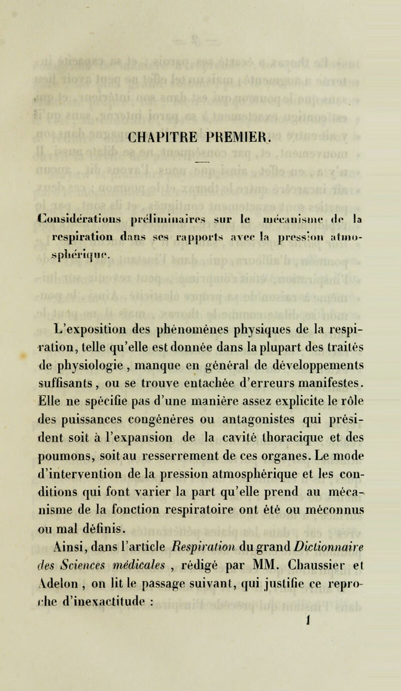 CHAPITRE PREMIER. Considérations préliminaires sur le mécanisme <le la respiration dans ses rapports avec la pression atmo- sphérique. L'exposition des phénomènes physiques de la respi- ration, telle qu'elle est donnée dans la plupart des traités de physiologie , manque en général de développements suffisants, ou se trouve entachée d'erreurs manifestes. Elle ne spécifie pas d'une manière assez explicite le rôle des puissances congénères ou antagonistes qui prési- dent soit à l'expansion de la cavité thoracique et des poumons, soit au resserrement de ces organes. Le mode d'intervention de la pression atmosphérique et les con- ditions qui font varier la part qu'elle prend au méca- nisme de la fonction respiratoire ont été ou méconnus ou mal définis. Ainsi, dans l'article Respiration du grand Dictionnaire des Sciences médicales , rédigé par MM. Chaussier el Vdelon , on lit le passage suivant, qui justifie ce repro- che d'inexactitude :