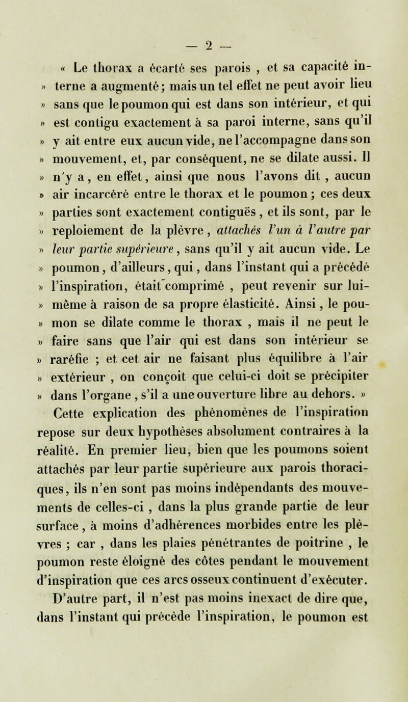 « Le thorax a écarté ses parois , et sa capacité in- » terne a augmenté; mais un tel effet ne peut avoir lieu » sans que le poumon qui est dans son intérieur, et qui » est conligu exactement à sa paroi interne, sans qu'il » y ait entre eux aucun vide, ne l'accompagne dans son » mouvement, et, par conséquent, ne se dilate aussi. 11 » n'y a, en effet, ainsi que nous l'avons dit , aucun * air incarcéré entre le thorax et le poumon ; ces deux » parties sont exactement contiguës , et ils sont, par le » reploiement de la plèvre, attachés l'un à l'autre par » leur partie supérieure, sans qu'il y ait aucun vide. Le » poumon, d'ailleurs, qui, dans l'instant qui a précédé » l'inspiration, était comprimé , peut revenir sur lui- » même à raison de sa propre élasticité. Ainsi, le pou- » mon se dilate comme le thorax , mais il ne peut le » faire sans que l'air qui est dans son intérieur se » raréfie ; et cet air ne faisant plus équilibre à l'air » extérieur , on conçoit que celui-ci doit se précipiter » dans l'organe , s'il a une ouverture libre au dehors. » Cette explication des phénomènes de l'inspiration repose sur deux hypothèses absolument contraires à la réalité. En premier lieu, bien que les poumons soient attachés par leur partie supérieure aux parois thoraci- ques, ils n'en sont pas moins indépendants des mouve- ments de celles-ci , dans la plus grande partie de leur surface, à moins d'adhérences morbides entre les plè- vres ; car , dans les plaies pénétrantes de poitrine , le poumon reste éloigné des côtes pendant le mouvement d'inspiration que ces arcs osseux continuent d'exécuter. D'autre part, il n'est pas moins inexact de dire que, dans l'instant qui précède l'inspiration, le poumon est