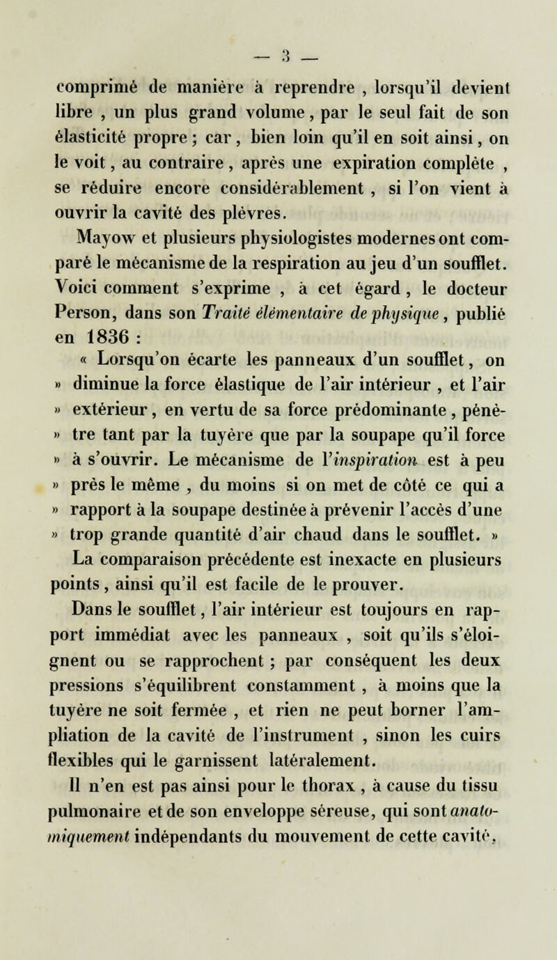 comprimé de manière à reprendre , lorsqu'il devient libre , un plus grand volume, par le seul fait de son élasticité propre ; car, bien loin qu'il en soit ainsi, on le voit, au contraire , après une expiration complète , se réduire encore considérablement , si l'on vient à ouvrir la cavité des plèvres. Mayow et plusieurs physiologistes modernes ont com- paré le mécanisme de la respiration au jeu d'un soufflet. Voici comment s'exprime , à cet égard , le docteur Person, dans son Traité élémentaire de physique, publié en 1836 : « Lorsqu'on écarte les panneaux d'un soufflet, on » diminue la force élastique de l'air intérieur , et l'air » extérieur, en vertu de sa force prédominante , pénè- » tre tant par la tuyère que par la soupape qu'il force » à s'ouvrir. Le mécanisme de l'inspiration est à peu » près le même , du moins si on met de côté ce qui a » rapport à la soupape destinée à prévenir l'accès d'une » trop grande quantité d'air chaud dans le soufflet. >» La comparaison précédente est inexacte en plusieurs points, ainsi qu'il est facile de le prouver. Dans le soufflet, l'air intérieur est toujours en rap- port immédiat avec les panneaux , soit qu'ils s'éloi- gnent ou se rapprochent ; par conséquent les deux pressions s'équilibrent constamment , à moins que la tuyère ne soit fermée , et rien ne peut borner l'am- pliation de la cavité de l'instrument , sinon les cuirs flexibles qui le garnissent latéralement. 11 n'en est pas ainsi pour le thorax , à cause du tissu pulmonaire et de son enveloppe séreuse, qui sont anatv- miquemmt indépendants du mouvement de cette cavité.