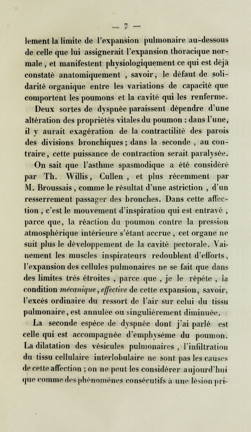 lement la limite de l'expansion pulmonaire au-dessous de celle que lui assignerait l'expansion thoracique nor- male , et manifestent physiologiquement ce qui est déjà constaté anatomiquement , savoir, le défaut de soli- darité organique entre les variations de capacité que comportent les poumons et la cavité qui les renferme. Deux sortes de dyspnée paraissent dépendre d'une altération des propriétés vitales du poumon : dans l'une, il y aurait exagération de la contractilité des parois des divisions bronchiques ; dans la seconde , au con- traire, cette puissance de contraction serait paralysée. On sait que l'asthme spasmodique a été considéré par Th. Willis, Cullen , et plus récemment par M. Broussais , comme le résultat d'une astriction , d'un resserrement passager des bronches. Dans cette affec- tion , c'est le mouvement d'inspiration qui est entravé , parce que, la réaction du poumon contre la pression atmosphérique intérieure s'étant accrue , cet organe ne suit plus le développement de la cavité pectorale. Vai- nement les muscles inspirateurs redoublent d'efforts, l'expansion des cellules pulmonaires ne se fait que dans des limites très étroites , parce que , je le répète , la condition mécanique, effective de cette expansion, savoir, l'excès ordinaire du ressort de l'air sur celui du tissu pulmonaire, est annulée ou singulièrement diminuée. La seconde espèce de dyspnée dont j'ai parlé est celle qui est accompagnée d'emphysème du poumon. La dilatation des vésicules pulmonaires , l'infiltration du tissu cellulaire interlobulaire ne sont pas les causes de celte affection ; on ne peut les considérer aujourd'hui que comme des phénomènes consécutifs à une lésion prie