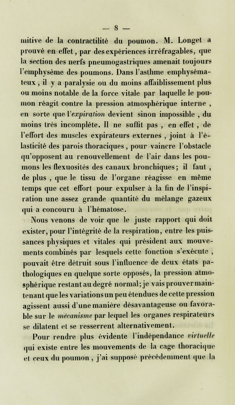 initive de la contractilité du poumon. M. Longet a prouvé en effet, par des expériences irréfragables, que la section des nerfs pneumogastriques amenait toujours l'emphysème des poumons. Dans l'asthme emphyséma- teux , il y a paralysie ou du moins affaiblissement plus ou moins notable de la force vitale par laquelle le pou- mon réagit contre la pression atmosphérique interne , en sorte que l'expiration devient sinon impossible , du moins très incomplète. Il ne suffit pas , en effet , de l'effort des muscles expirateurs externes , joint à l'é- lasticité des parois thoraciques, pour vaincre l'obstacle qu'opposent au renouvellement de l'air dans les pou- mons les flexuosités des canaux bronchiques; il faut , de plus , que le tissu de l'organe réagisse en même temps que cet effort pour expulser à la fin de l'inspi- ration une assez grande quantité du mélange gazeux qui a concouru à l'hématose. Nous venons de voir que le juste rapport qui doit exister, pour l'intégrité de la respiration, entre les puis- sances physiques et vitales qui président aux mouve- ments combinés par lesquels cette fonction s'exécute , pouvait être détruit sous l'influence de deux états pa- thologiques en quelque sorte opposés, la pression atmo- sphérique restant au degré normal; je vaisprouvermain- tenant que les variations un peu étendues de cette pression agissent aussi d'une manière désavantageuse ou favora- ble sur le mécanisme par lequel les organes respirateurs se dilatent et se resserrent alternativement. Pour rendre plus évidente l'indépendance virtuelle qui existe entre les mouvements de la cage thoraciqur et ceux du poumon , j'ai supposé précédemment que la