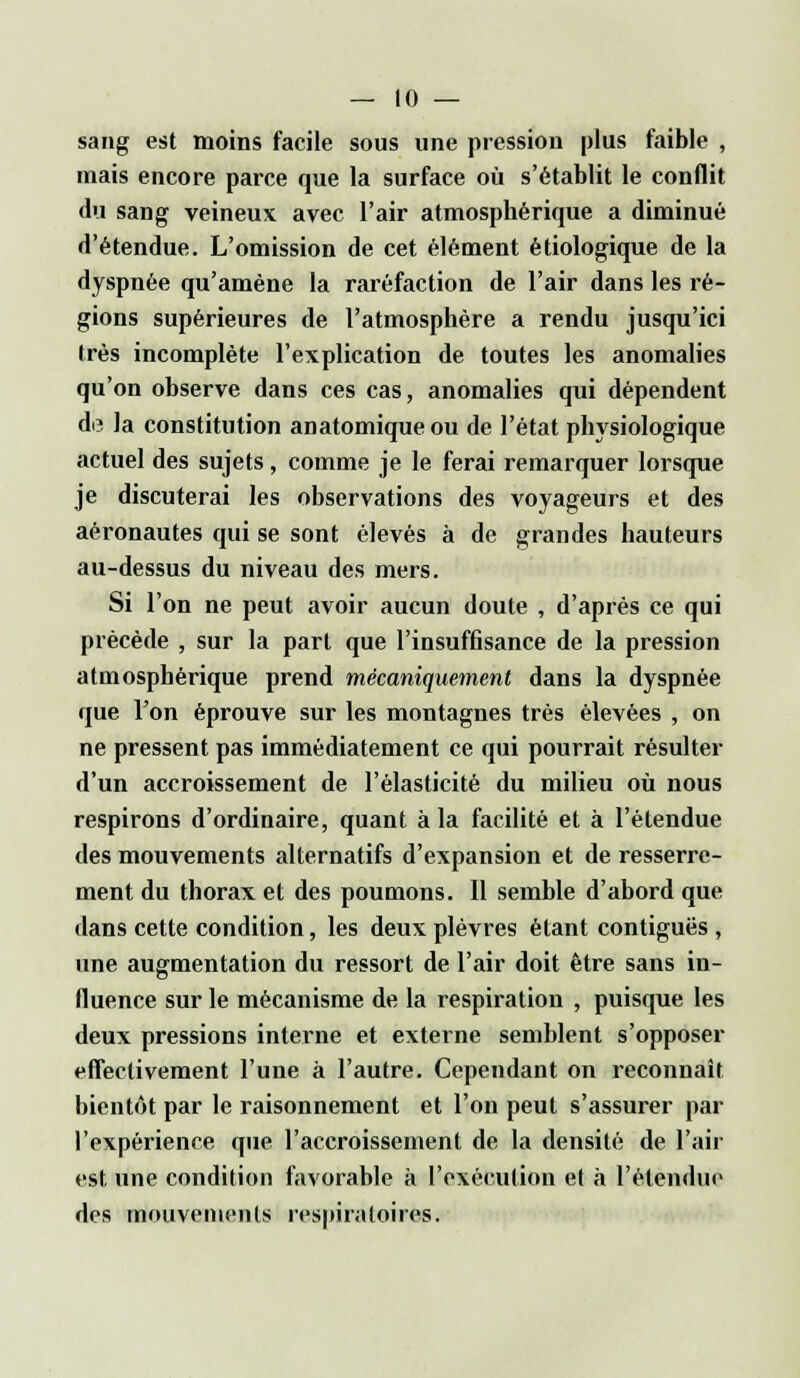 sang est moins facile sous une pression plus faible , mais encore parce que la surface où s'établit le conflit du sang veineux avec l'air atmosphérique a diminué d'étendue. L'omission de cet élément ètiologique de la dyspnée qu'amène la raréfaction de l'air dans les ré- gions supérieures de l'atmosphère a rendu jusqu'ici très incomplète l'explication de toutes les anomalies qu'on observe dans ces cas, anomalies qui dépendent de la constitution anatomiqueou de l'état physiologique actuel des sujets, comme je le ferai remarquer lorsque je discuterai les observations des voyageurs et des aéronautes qui se sont élevés à de grandes hauteurs au-dessus du niveau des mers. Si l'on ne peut avoir aucun doute , d'après ce qui précède , sur la part que l'insuffisance de la pression atmosphérique prend mécaniquement dans la dyspnée que l'on éprouve sur les montagnes très élevées , on ne pressent pas immédiatement ce qui pourrait résulter d'un accroissement de l'élasticité du milieu où nous respirons d'ordinaire, quant à la facilité et à l'étendue des mouvements alternatifs d'expansion et de resserre- ment du thorax et des poumons. Il semble d'abord que dans cette condition, les deux plèvres étant contiguës , une augmentation du ressort de l'air doit être sans in- fluence sur le mécanisme de la respiration , puisque les deux pressions interne et externe semblent s'opposer effectivement l'une à l'autre. Cependant on reconnaît bientôt par le raisonnement et l'on peut s'assurer par l'expérience que l'accroissement de la densité de l'air est une condition favorable à l'exécution et à l'étendue des mouvements respiratoires.