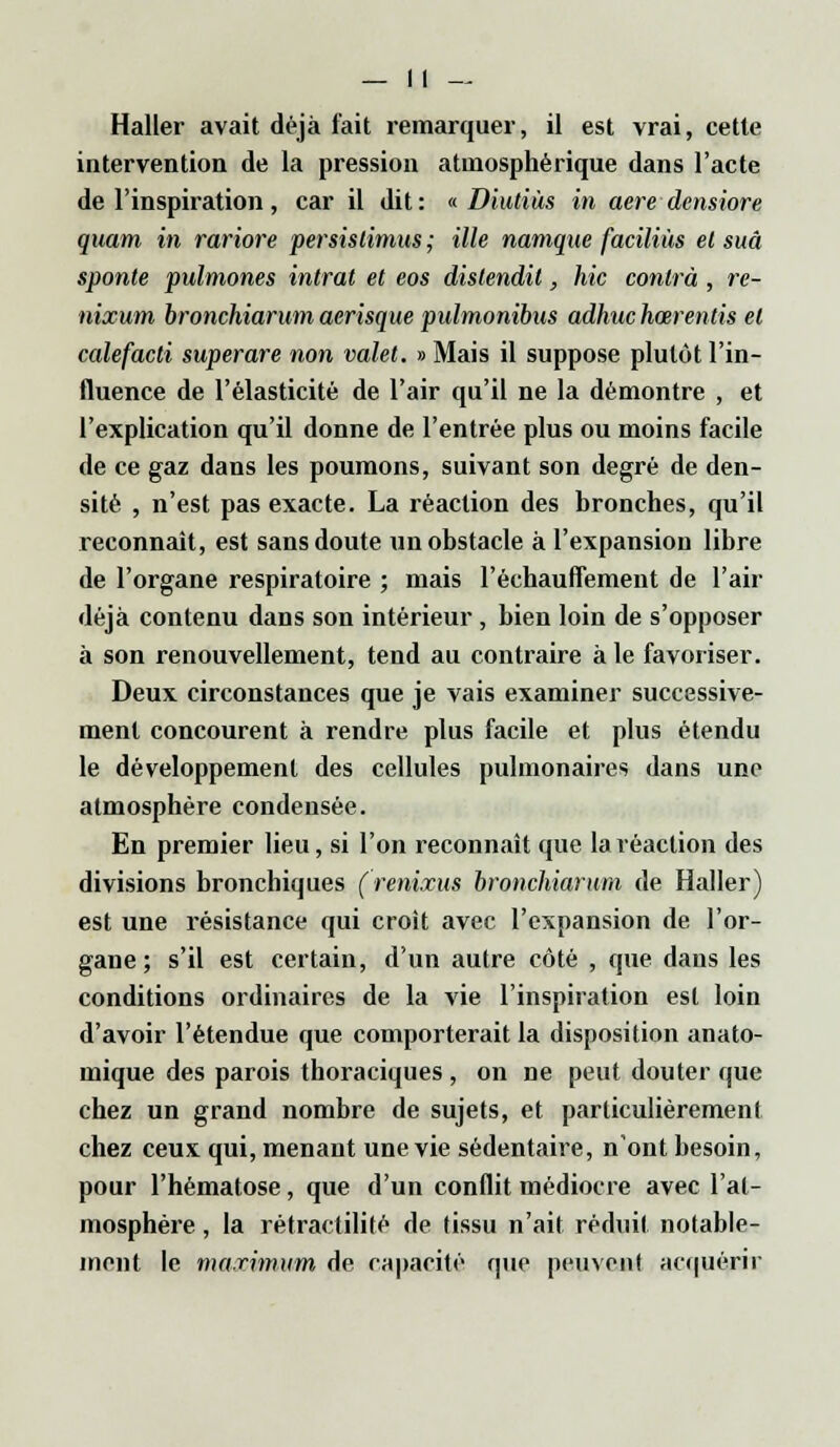 Haller avait déjà fait remarquer, il est vrai, cette intervention de la pression atmosphérique dans l'acte de l'inspiration , car il dit : « Diutiàs in aère densiore quam in rariore persislimus ; ille namque faciliùs et suâ sponte pulmones intrat et eos distendit, hic contra , re- nixum bronchiarum aerisque pulmonibus adhuchœrentis et calefacti superare non valet. » Mais il suppose plutôt l'in- fluence de l'élasticité de l'air qu'il ne la démontre , et l'explication qu'il donne de l'entrée plus ou moins facile de ce gaz dans les poumons, suivant son degré de den- sité , n'est pas exacte. La réaction des bronches, qu'il reconnaît, est sans doute un obstacle à l'expansion libre de l'organe respiratoire ; mais réchauffement de l'air déjà contenu dans son intérieur, bien loin de s'opposer à son renouvellement, tend au contraire à le favoriser. Deux circonstances que je vais examiner successive- ment concourent à rendre plus facile et plus étendu le développement des cellules pulmonaires dans une atmosphère condensée. En premier lieu, si l'on reconnaît que la réaction des divisions bronchiques ( renixus bronchiarum de Haller) est une résistance qui croit avec l'expansion de l'or- gane ; s'il est certain, d'un autre côté , que dans les conditions ordinaires de la vie l'inspiration est loin d'avoir l'étendue que comporterait la disposition anato- mique des parois thoraciques , on ne peut douter que chez un grand nombre de sujets, et particulièrement chez ceux qui, menant une vie sédentaire, n'ont besoin, pour l'hématose, que d'un conflit médiocre avec l'at- mosphère , la rétractilité de tissu n'ait réduit notable- ment le maximum de capacité que peuvent acquérir