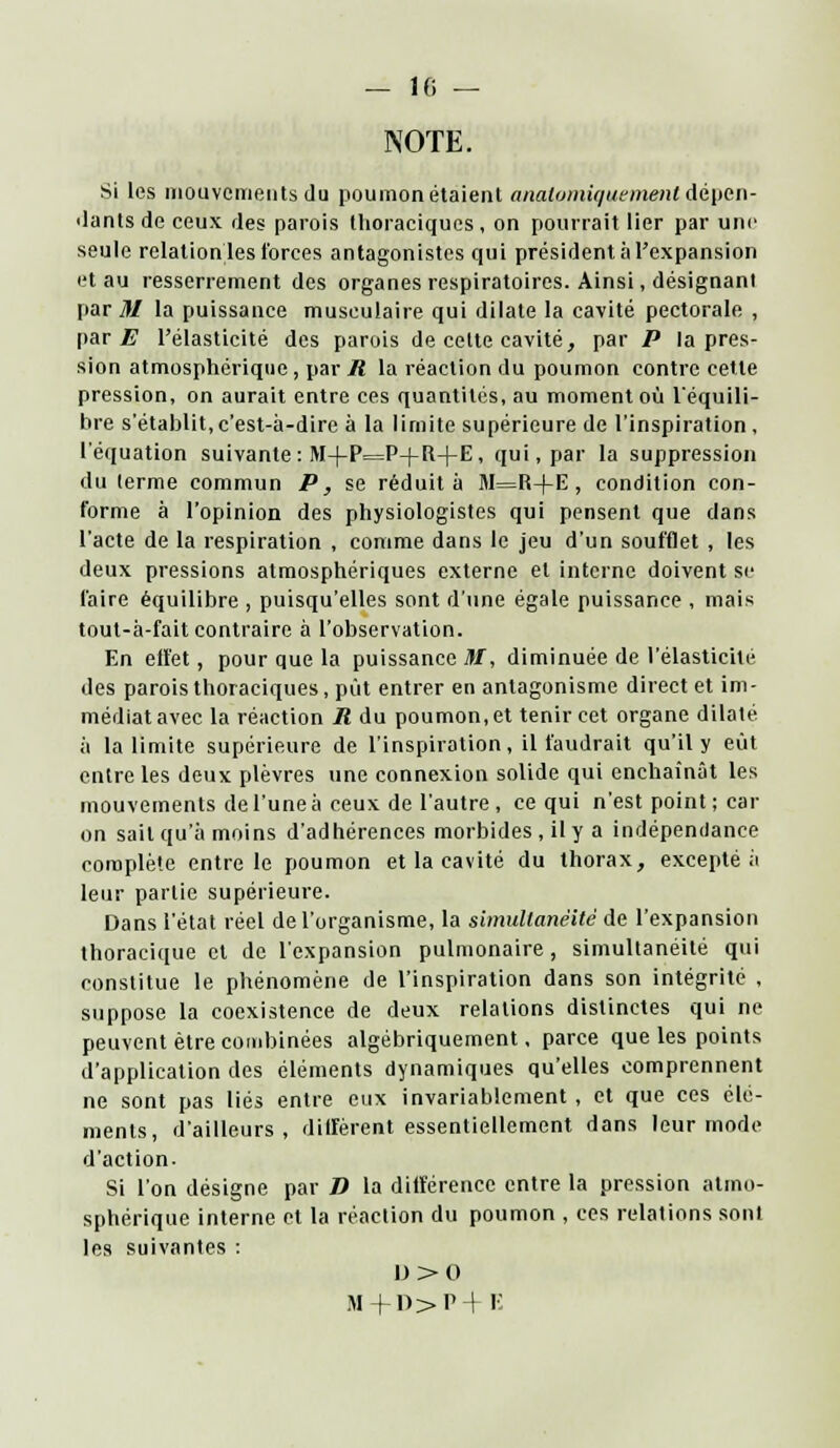 NOTE. Si les mouvements du poumon étaient anatpmiquement dépen- dants de ceux des parois llioraciques, on pourrait lier par une seule relation les forces antagonistes qui président à l'expansion et au resserrement des organes respiratoires. Ainsi, désignant pari?/ la puissance musculaire qui dilate la cavité pectorale , par E l'élasticité des parois de celte cavité, par P la pres- sion atmosphérique, par iî la réaction du poumon contre cette pression, on aurait entre ces quantités, au moment où l'équilî- bre s'établit,c'est-à-dire à la limite supérieure de l'inspiration, l'équation suivante : M+P=P-(-R+E, qui, par la suppression du lerme commun P, se réduit a M=R+E , condition con- forme à l'opinion des physiologistes qui pensent que dans l'acte de la respiration , comme dans le jeu d'un soufflet , les deux pressions atmosphériques externe et interne doivent se faire équilibre , puisqu'elles sont d'une égale puissance , mais tout-à-fait contraire à l'observation. En effet, pour que la puissance M, diminuée de l'élasticité des parois thoraciques, put entrer en antagonisme direct et im- médiat avec la réaction R du poumon, et tenir cet organe dilaté à la limite supérieure de l'inspiration, il faudrait qu'il y eût entre les deux plèvres une connexion solide qui enchaînât les mouvements de l'une à ceux de l'autre, ce qui n'est point; car on sait qu'à moins d'adhérences morbides , il y a indépendance complète entre le poumon et la cavité du thorax, excepté à leur partie supérieure. Dans l'état réel de l'organisme, la simultanéité de l'expansion thoracique et de l'expansion pulmonaire, simultanéité qui constitue le phénomène de l'inspiration dans son intégrité , suppose la coexistence de deux relations distinctes qui ne peuvent être combinées algébriquement, parce que les points d'application des éléments dynamiques qu'elles comprennent ne sont pas liés entre eux invariablement , et que ces élé- ments, d'ailleurs, diffèrent essentiellement dans leur mode d'action. Si l'on désigne par D la différence entre la pression atmo- sphérique interne et la réaction du poumon , ces relations sont les suivantes : l)>0 M+n>P-r E