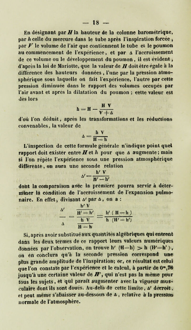 En désignant par // la hauteur de la colonne barométrique, par h celle du mercure dans le tube après l'inspiration forcée , par V le volume de l'air que contiennent le tube ei le poumon au commencement de l'expérience, et par a l'accroissement de ce volume ou le développement du poumon , il est évident, d'après la loi de Mariette, que la valeur de H doit être égale à la différence des hauteurs données , l'une par la pression atmo- sphérique sous laquelle on fait l'expérience, l'autre par cette pression diminuée dans le rapport des volumes occupés par l'air avant et après la dilatation du poumon ; cette valeur est dès lors h = H-JLX V + A d'où l'on déduit, après les transformations et les réductions convenables, la valeur de h V A = H=Û L'inspection de cette formule générale n'indique point quel rapport doit exister entre H et h pour que a augmente; mais si l'on répète l'expérience sous une pression atmosphérique différente, on aura une seconde relation h' V dont la comparaison avec la première pourra servir à déter- miner là condition de l'accroissement de l'expansion pulmo- naire. En effet, divisant a' par a , on a : h'V _ H' —h' _ h'(H —h) h V ~~ h (H'-h'J H-h Si, après avoir substitué aux quantités algébriques qui entrent dans les deux termes de ce rapport leurs valeurs numériques données par l'observation, on trouve h' (H—h) > h (H'—h'), on en conclura qu'à la seconde pression correspond une plus grande amplitude de l'inspiration; or, ce résultat est celui que l'on constate par l'expérience et le calcul, à partir de 0,76 jusqu'à une certaine valeur de H', qui n'est pas la même pour tous les sujets, et qui parait augmenter avec la vigueur mus- colaife dont ils sont doués. Au-delà de cette limite, a' décroît, et peut même s'abaisser au-dessous de a , relative à la pression normale de l'atmosphère.