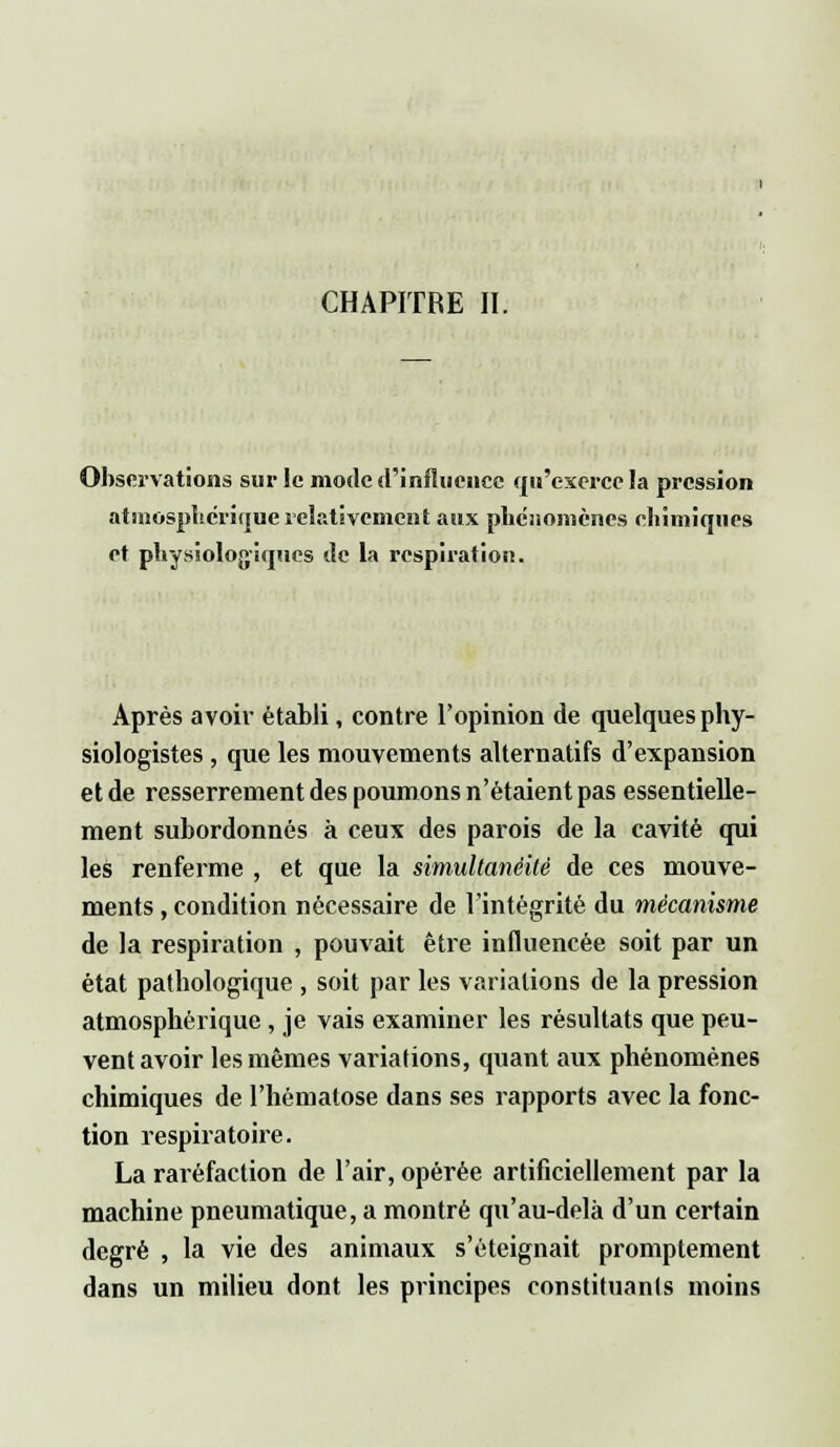CHAPITRE II. Observations sur le mode d'influence qu'exerce la pression atmosphérique relativement aux phénomènes chimiques et physiologiques de la respiration. Après avoir établi, contre l'opinion de quelques phy- siologistes , que les mouvements alternatifs d'expansion et de resserrement des poumons n'étaient pas essentielle- ment subordonnés à ceux des parois de la cavité qui les renferme , et que la simultanéité de ces mouve- ments , condition nécessaire de l'intégrité du mécanisme de la respiration , pouvait être influencée soit par un état pathologique , soit par les variations de la pression atmosphérique, je vais examiner les résultats que peu- vent avoir les mêmes variations, quant aux phénomènes chimiques de l'hématose dans ses rapports avec la fonc- tion respiratoire. La raréfaction de l'air, opérée artificiellement par la machine pneumatique, a montré qu'au-delà d'un certain degré , la vie des animaux s'éteignait promptement dans un milieu dont les principes constituant moins