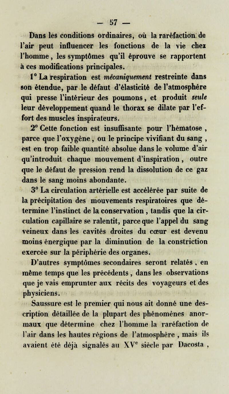 Dans les conditions ordinaires, où la raréfaction: de l'air peut influencer les fonctions de la vie chez l'homme, les symptômes qu'il éprouve se rapportent à ces modifications principales. 1° La respiration est mécaniquement restreinte dans son étendue, par le défaut d'élasticité de l'atmosphère qui presse l'intérieur des poumons, et produit seule leur développement quand le thorax se dilate par l'ef- fort des muscles inspirateurs. 2° Cette fonction est insuffisante pour l'hématose , parce que l'oxygène, ou le principe vivifiant du sang , est en trop faible quantité absolue dans le volume d'air qu'introduit chaque mouvement d'inspiration , outre que le défaut de pression rend la dissolution de ce gaz dans le sang moins abondante. 3° La circulation artérielle est accélérée par suite de la précipitation des mouvements respiratoires que dé- termine l'instinct de la conservation , tandis que la cir- culation capillaire se ralentit, parce que l'appel du sang veineux dans les cavités droites du cœur est devenu moins énergique par la diminution de la constriction exercée sur la périphérie des organes. D'autres symptômes secondaires seront relatés , en même temps que les précédents, dans les observations que je vais emprunter aux récits des voyageurs et des physiciens. Saussure est le premier qui nous ait donné une des- cription détaillée de la plupart des phénomènes anor- maux que détermine chez l'homme la raréfaction de l'air dans les hautes régions de l'atmosphère , mais ils avaient été déjà signalés au XVe siècle par Dacosta .