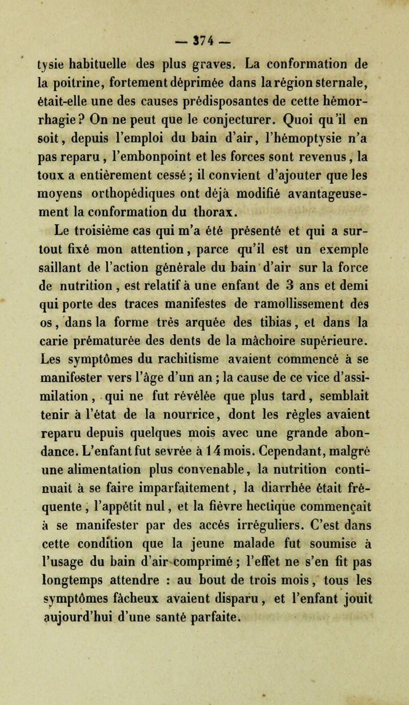 tysie habituelle des plus graves. La conformation de la poitrine, fortement déprimée dans la région sternale, était-elle une des causes prédisposantes de cette hémor- rhagie? On ne peut que le conjecturer. Quoi qu'il en soit, depuis l'emploi du bain d'air, l'hémoptysie n'a pas reparu , l'embonpoint et les forces sont revenus, la toux a entièrement cessé ; il convient d'ajouter que les moyens orthopédiques ont déjà modifié avantageuse- ment la conformation du thorax. Le troisième cas qui m'a été présenté et qui a sur- tout fixé mon attention, parce qu'il est un exemple saillant de l'action générale du bain d'air sur la force de nutrition , est relatif à une enfant de 3 ans et demi qui porte des traces manifestes de ramollissement des os, dans la forme très arquée des tibias, et dans la carie prématurée des dents de la mâchoire supérieure. Les symptômes du rachitisme avaient commencé à se manifester vers l'âge d'un an ; la cause de ce vice d'assi- milation , qui ne fut révélée que plus tard, semblait tenir à l'état de la nourrice, dont les règles avaient reparu depuis quelques mois avec une grande abon- dance. L'enfant fut sevrée à 14 mois. Cependant, malgré une alimentation plus convenable, la nutrition conti- nuait à se faire imparfaitement, la diarrhée était fré- quente , l'appétit nul, et la fièvre hectique commençait à se manifester par des accès irréguliers. C'est dans cette condition que la jeune malade fut soumise à l'usage du bain d'air-comprimé ; l'effet ne s'en fit pas longtemps attendre : au bout de trois mois, tous les symptômes fâcheux avaient disparu, et l'enfant jouit aujourd'hui d'une santé parfaite.
