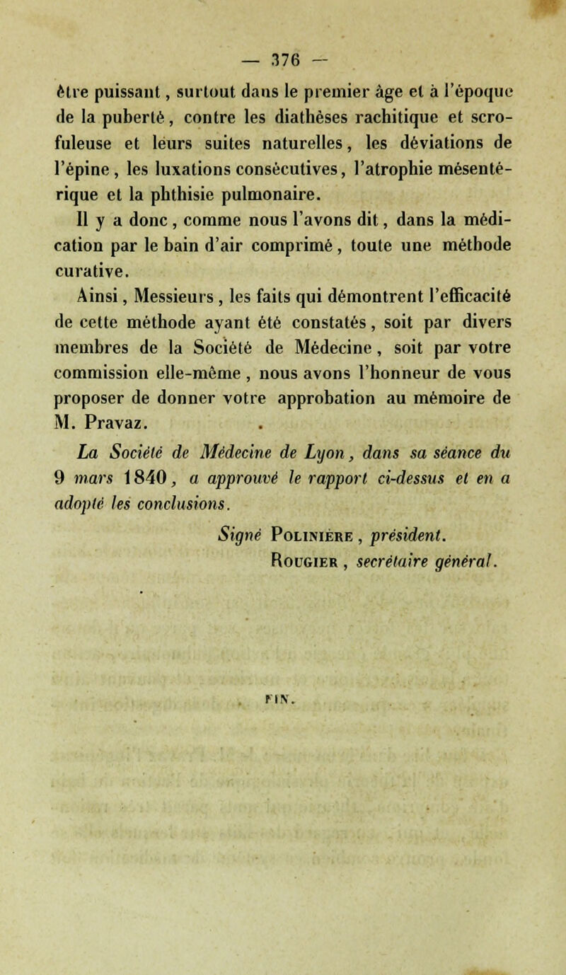 être puissant, surtout dans le premier âge et à l'époque de la puberté, contre les diathèses rachitique et scro- fuleuse et leurs suites naturelles, les déviations de l'épine, les luxations consécutives, l'atrophie mésenté- rique et la phthisie pulmonaire. Il y a donc, comme nous l'avons dit, dans la médi- cation par le bain d'air comprimé, toute une méthode curative. Ainsi, Messieurs , les faits qui démontrent l'efficacité de cette méthode ayant été constatés, soit par divers membres de la Société de Médecine, soit par votre commission elle-même , nous avons l'honneur de vous proposer de donner votre approbation au mémoire de M. Pravaz. La Société de Médecine de Lyon, dans sa séance du 9 mars 1840, a approuvé le rapport ci-dessus et en a adopté les conclusions. Signé Poliniére , président. Rougier , secrétaire général. un.