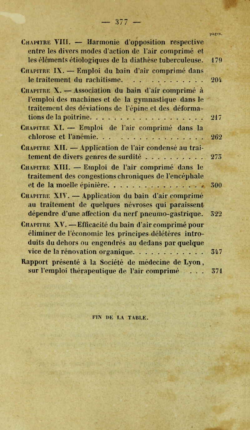 — 377 — Chapitre VIII. — Harmonie d'opposition respective entre les divers modes d'action de l'air comprimé et les éléments étiologiques de la diathèse tuberculeuse. 179 Chapitre IX. — Emploi du bain d'air comprimé dans le traitement du rachitisme 201 Chapitre X. — Association du bain d'air comprimé à l'emploi des machines et de la gymnastique dans le traitement des déviations de l'épine et des déforma- tions de la poitrine 217 Chapitre XI. — Emploi de l'air comprimé dans la chlorose et l'anémie 262 Chapitre XII. — Application de l'air condensé au trai- tement de divers genres de surdité 273 Chapitre XIII. — Emploi de l'air comprimé dans le traitement des congestions chroniques de l'encéphale et de la moelle épinière * 300 Chapitre XIV. — Application du bain d'air comprimé au traitement de quelques névroses qui paraissent dépendre d'une affection du nerf pneumo-gastrique. 322 Chapitre XV. —Efficacité du bain d'air comprimé pour éliminer de l'économie les principes délétères intro- duits du dehors ou engendrés au dedans par quelque vice de la rénovation organique 347 Rapport présenté à la Société de médecine de Lyon, sur l'emploi thérapeutique de l'air comprimé ... 371 FIN DE I.A T\UI,E.