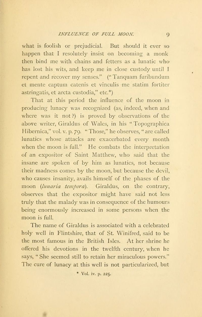 what is foolish or prejudicial. But should it ever so happen that I resolutely insist 011 becoming a monk then bind me with chains and fetters as a lunatic who has lost bis wits, and keep me in close custody until I repent and recover my senses. ( Tanquam furibundum et mente captum catenis et vinculis me statim fortiter astringatis, et arcta custodia, etc.*) That at this period the influence of the moon in producing lunacy was recognized (as, indeed, when and where was it not ?) is proved by observations of the above writer, Giraldus of Wales, in his  Topographica Hibernica, vol. v. p. 79.  Those, he observes,  are called lunatics whose attacks are exacerbated every month when the moon is füll. He combats the Interpretation of an expositor of Saint Matthew, who said that the insane are spoken of by him as lunatics, not because their madness comes by the moon, but because the devil, who causes insanity, avails himself of the phases of the moon {lunaria tempora). Giraldus, on the contrary, observes that the expositor might have said not less truly that the malady was in consequence of the humours being enormously increased in some persons when the moon is füll. The name of Giraldus is associated with a celebrated holy well in Flintshire, that of St. Winifred, said to be the most famous in the British Isles. At her shrine he offered his devotions in the twelfth Century, when he says,  She seemed still to retain her miraculous powers. The eure of lunacy at this well is not particularized, but