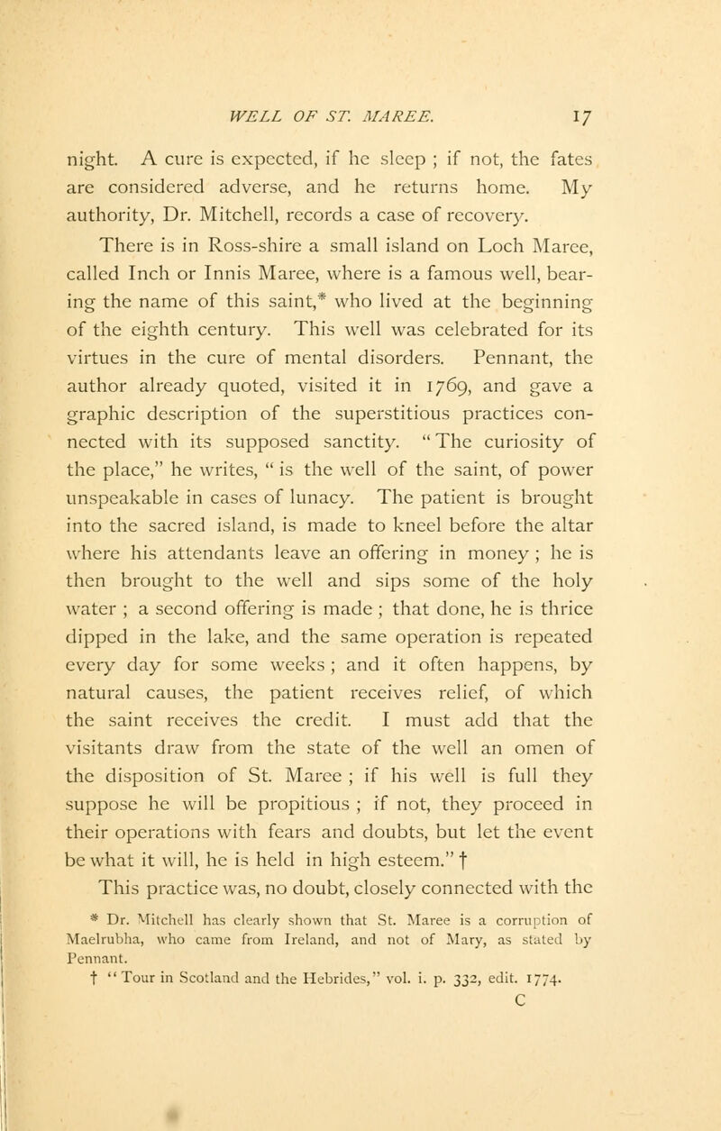 night. A eure is expected, if he sleep ; if not, the fates are considered adverse, and he returns home. My authority, Dr. Mitchell, records a case of recovery. There is in Ross-shire a small island on Loch Maree, called Inch or Innis Maree, where is a famous well, bear- ing the name of this saint,* who lived at the beginning of the eighth Century. This well was celebrated for its virtues in the eure of mental disorders. Pennant, the author already quoted, visited it in 1769, and gave a graphic description of the superstitious practices con- nected with its supposed sanetity.  The curiosity of the place, he writes,  is the well of the saint, of power unspeakable in cases of lunaey. The patient is brought into the sacred island, is made to kneel before the altar where his attendants leave an offering in money ; he is then brought to the well and sips some of the holy water ; a second offering is made ; that done, he is thrice dipped in the lake, and the same Operation is repeated every day for some weeks; and it often happens, by natural causes, the patient reeeives relief, of which the saint reeeives the credit. I must add that the visitants draw from the State of the well an omen of the disposition of St. Maree ; if his well is füll they suppose he will be propitious ; if not, they proeeed in their Operations with fears and doubts, but let the event be what it will, he is held in high esteem. f This practice was, no doubt, closely connected with the * Dr. Mitchell has clearly shown that St. Maree is a corruption of Maelrubha, who came from Ireland, and not of Mary, as stated by Pennant. f Tour in Scotland and the Hebrides, vol. i. p. 332, edit. 1774. C