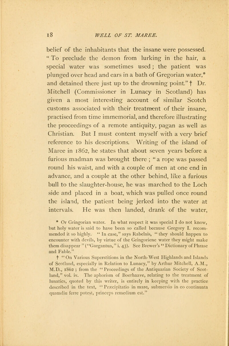 belief of the inhabitants that the insane were possessed. To preclude the demon from lurking in the hair, a special water was sometimes used; the patient was plunged over head and ears in a bath of Gregorian water,* and detained there just up to the drowning point. f Dr. Mitchell (Commissioner in Lunacy in Scotland) has given a most interesting account of similar Scotch customs associated with their treatment of their insane, practised from time immemorial, and therefore illustrating the proceedings of a remote antiquity, pagan as well as Christian. But I must content myself with a very brief reference to his descriptions. Writing of the island of Maree in 1862, he states that about seven years before a furious madman was brought there ; a rope was passed round his waist, and with a couple of men at one end in advance, and a couple at the other behind, like a furious bull to the slaughter-house, he was marched to the Loch side and placed in a boat, which was pulied once round the island, the patient being jerked into the water at intervals. He was then landed, drank of the water, * Or Gringorian water. In what respect it was special I do not know, but holy water is said to have been so called because Gregory I. recom- mended it so highly. In case, says Rabelais, they should happen to encounter with devils, by virtue of the Gringoriene water they might make them disappear (Gargantua, i. 43). See Brewer's Dictionary of Phrase and Fable. t On Various Superstitions in the North-West Highlands and Islands of Scotland, especially in Relation to Lunacy, by Arthur Mitchell, A.M., M.D., 1862 ; from the Proceedings of the Antiquarian Society of Scot- land, vol. iv. The aphorism of Boerhaave, relating to the treatment of lunatics, quoted by this writer, is entirely in keeping with the practice described in the text, '' Prsecipitatio in mare, submersio in eo continuata quamdiu ferre potcst, princeps remedium est.