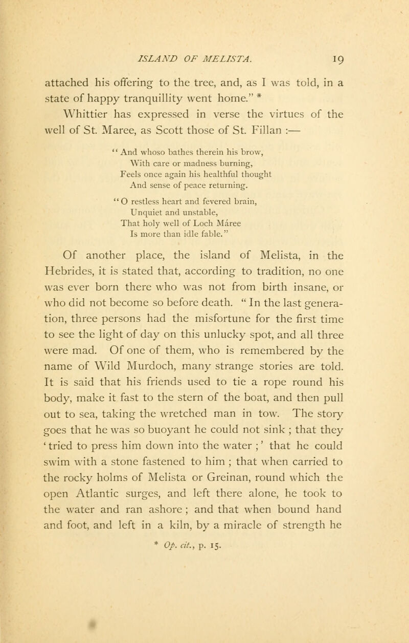 attached his offering to the tree, and, as I was told, in a state of happy tranquillity went hörne. * Whittier has expressed in verse the virtues of the well of St. Maree, as Scott those of St. Fillan :—  And whoso bathes therein his brow, With care or madness burning, Feels once again his healthful thought And sense of peace returning. '' O restless heart and fevered brain, Unquiet and unstable, That holy well of Loch Maree Is more than idle fable. Of another place, the island of Melista, in the Hebrides, it is stated that, according to tradition, no one was ever born there who was not from birth insane, or who did not become so before death.  In the last genera- tion, three persons had the misfortune for the first time to see the light of day on this unlucky spot, and all three were mad. Of one of them, who is remembered by the name of Wild Murdoch, many stränge stories are told. It is said that his friends used to tie a rope round his body, make it fast to the stern of the boat, and then pull out to sea, taking the wretched man in tow. The story goes that he was so buoyant he could not sink ; that they ' tried to press him down into the water ;' that he could swim with a stone fastened to him ; that when carried to the rocky holms of Melista or Greinan, round which the open Atlantic surges, and left there alone, he took to the water and ran ashore ; and that when bound hand and foot, and left in a kiln, by a miracle of strength he