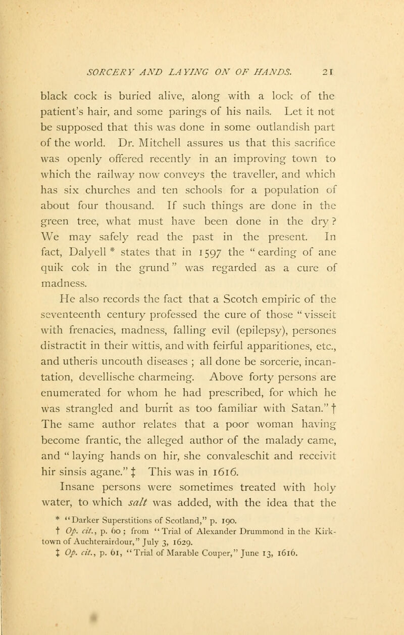 black cock is buried alive, along with a lock of the patient's hair, and some parings of his nails. Let it not be supposed that this was done in some outlandish part of the world. Dr. Mitchell assures us that this sacrifice was openly offered recently in an improving town to which the railway now conveys the traveller, and which has six churches and ten schools for a population of about four thousand. If such things are done in the green tree, what must have been done in the dry ? We may safely read the past in the present. In fact, Dalyell * states that in 1597 the  earding of ane quik cok in the grund was regarded as a eure of madness. He also records the fact that a Scotch empiric of the seventeenth Century professed the eure of those  visseit with frenacies, madness, falling evil (epilepsy), persones distractit in their wittis, and with feirful apparitiones, etc., and utheris uncouth diseases ; all done be sorcerie, incan- tation, devellische charmeing. Above forty persons are enumerated for whom he had prescribed, for which he was strangled and burrit as too familiär with Satan. f The same author relates that a poor woman having become frantic, the alleged author of the malady came, and  laying hands on hir, she convaleschit and reeeivit hir sinsis agane. } This was in 1616. Insane persons were sometimes treated with holy water, to which sali was added, with the idea that the * Darker Superstitions of Scotland, p. 190. t Op. cit., p. 60 ; from  Trial of Alexander Drummond in the Kirk- town of Auchterairdour, July 3, 1629. % Op. cit., p. 61, Trial of Marable Couper, June 13, 1616.