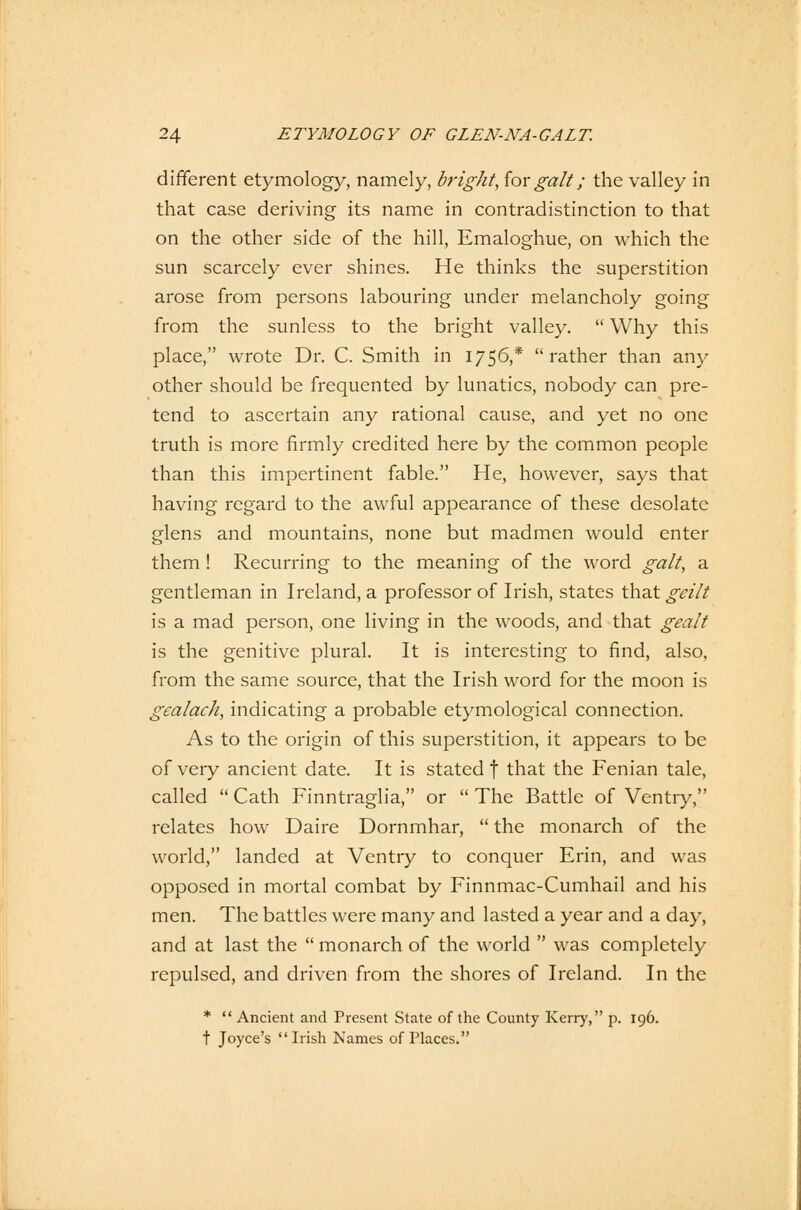 different etymology, namely, bright, for galt; the valley in that case deriving its name in contradistinction to that on the other side of the Hill, Emaloghue, on which the sun scarcely ever shines. He thinks the superstition arose from persons labouring under melancholy going from the sunless to the bright valley.  Why this place, wrote Dr. C. Smith in 1756,*  rather than any other should be frequented by lunatics, nobody can pre- tend to ascertain any rational cause, and yet no one truth is more firmly credited here by the common people than this impertinent fable. He, however, says that having regard to the awful appearance of these desolate glens and mountains, none but madmen would enter them ! Recurring to the meaning of the word galt, a gentleman in Ireland, a professor of Irish, states that geilt is a mad person, one living in the woods, and that gealt is the genitive plural. It is interesting to find, also, from the sarae source, that the Irish word for the moon is gcalach, indicating a probable etymological connection. As to the origin of this superstition, it appears to be of very ancient date. It is stated f that the Fenian tale, called  Cath Finntraglia, or  The Battle of Ventry, relates how Daire Dornmhar,  the monarch of the world, landed at Ventry to conquer Erin, and was opposed in mortal combat by Finnmac-Cumhail and his men. The battles were many and lasted a year and a day, and at last the  monarch of the world  was completely repulsed, and driven from the shores of Ireland. In the *  Ancient and Present State of the County Kerry, p. 196. t Joyce's Irish Names of Place«.