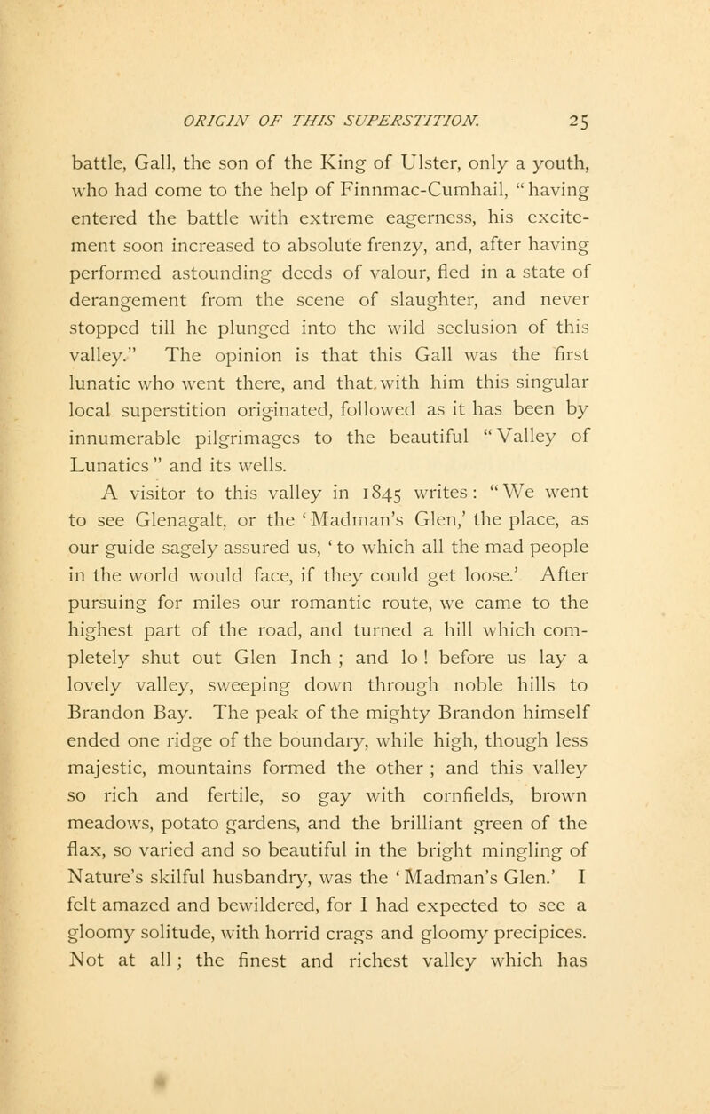 0RIG1N OF THIS SUPERSTITION. 2$ battle, Gall, the son of the King of Ulster, only a youth, who had come to the help of Finnmac-Cumhail, having entered the battle with extreme eagerness, his excite- ment soon increased to absolute frenzy, and, after having performed astounding deeds of valour, fied in a State of derangement from the scene of slaughter, and never stopped tili he plunged into the wild seclusion of this valley. The opinion is that this Gall was the first lunatic who went there, and that with him this singular local superstition orig-inated, followed as it has been by innumerable pilgrimages to the beautiful Valley of Lunatics  and its wells. A visitor to this valley in 1845 writes : We went to see Glenagalt, or the ' Madman's Glen,' the place, as our guide sagely assured us, ' to which all the mad people in the world would face, if they could get loose.' After pursuing for miles our romantic route, we came to the highest part of the road, and turned a hill which com- pletely shut out Glen Inch ; and lo ! before us lay a lovely valley, sweeping down through noble hüls to Brandon Bay. The peak of the mighty Brandon himself ended one ridge of the boundary, while high, though less majestic, mountains formed the other ; and this valley so rieh and fertile, so gay with cornfields, brown meadows, potato gardens, and the brilliant green of the flax, so varied and so beautiful in the bright mingling of Nature's skilful husbandry, was the ' Madman's Glen.' I feit amazed and bewildered, for I had expected to see a gloomy solitude, with horrid crags and gloomy preeipices. Not at all; the finest and richest valley which has