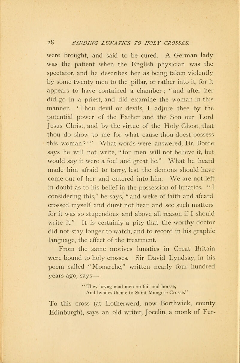 were brought, and said to be cured. A German lady was the patient when the English physician was the spectator, and he describes her as being taken violently by some twenty men to the pillar, or rather into it, for it appears to have contained a Chamber ;  and after her did go in a priest, and did examine the woman in this manner. ' Thou devil or devils, I adjure thee by the potential power of the Father and the Son our Lord Jesus Christ, and by the virtue of the Holy Ghost, that thou do show to me for what cause thou doest possess this woman ? '' What words were answered, Dr. Borde says he will not write,  for men will not believe it, but would say it were a foul and great lie. What he heard made him afraid to tarry, lest the demons should have come out of her and entered into him. We are not left in doubt as to his belief in the possession of lunatics.  I considering this, he says,  and weke of faith and afeard crossed myself and durst not hear and see such matters for it was so stupendous and above all reason if I should write it. It is certainly a pity that the worthy doctor did not stay longer to watch, and to record in his graphic language, the effect of the treatment. From the same motives lunatics in Great Britain were bound to holy crosses. Sir David Lyndsay, in his poem called Monarchie, written nearly four hundred years ago, says— They bryng mad men on mit and horsse, And byndes theme to Saint Mangose Crosse. To this cross (at Lotherwerd, now Borthwick, county Edinburgh), says an old writer, Jocelin, a monk of Für-