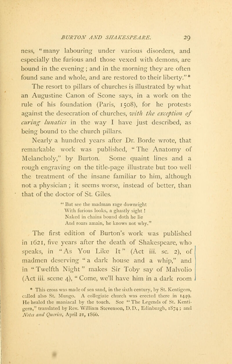 ness,  many labouring under various disorders, and especially the furious and those vexed with demons, are bound in the evening; and in the morning they are often found sane and whole, and are restored to their liberty. * The resort to pillars of churches is illustrated by what an Augustine Canon of Scone says, in a work on the rule of his foundation (Paris, 1508), for he protests against the desecration of churches, with the exception of curing lunatics in the way I have just described, as being bound to the church pillars. Nearly a hundred years after Dr. Borde wrote, that remarkable work was published,  The Anatomy of Melancholy, by Burton. Some quaint lines and a rough engraving on the title-page illustrate but too well the treatment of the insane familiär to him, although not a physician ; it seems worse, instead of better, than that of the doctor of St. Giles.  But see the madman rage downright With furious looks, a ghastly sight ! Naked in chains bound doth he lie And roars amain, he knows not why. The first edition of Burton's work was published in 1621, five years after the death of Shakespeare, who speaks, in As You Like It (Act iii. sc. 2), of madmen deserving  a dark house and a whip, and in  Twelfth Night  makes Sir Toby say of Malvolio (Act iii. scene 4),  Come, we'll have him in a dark room * This cross was made of sea sand, in the sixth Century, by St. Kentigern, called also St. Mungo. A collegiate church was erected there in 1449. He healed the maniacal by the touch. See  The Legends of St. Kenti- gern, translated by Rev. William Stevenson, D.D., Edinburgh, 1874; and Notes and Queries, April 21, 1S66.