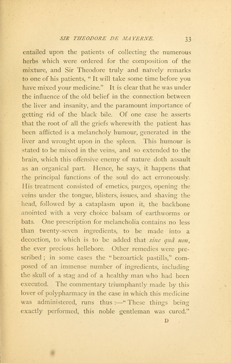 cntailed upon the patients of collecting the numerous herbs which were ordered for the composition of the mixture, and Sir Theodore truly and nai'vely remarks to one of his patients,  It will take some time before you have mixed your medicine. It is clear that he was under the infiuence of the old belief in the connection between the liver and insanity, and the paramount importance of getting rid of the black bile. Of one case he asserts that the root of all the griefs wherewith the patient has been afflicted is a melancholy humour, generated in the liver and wrought upon in the spieen. This humour is stated to be mixed in the veins, and so extended to the brain, which this offensive enemy of nature doth assault as an organical part. Hence, he says, it happens that the principal functions of the soul do act erroneously. His treatment consisted of emetics, purges, opening the veins under the tongue, blisters, issues, and shaving the head, followed by a cataplasm upon it, the backbone anointed with a very choice baisam of earthworms or bats. One prescription for melancholia contains no less than twenty-seven ingredients, to be made into a decoction, to which is to be added that sine qua non, the ever precious hellebore. Other remedies were pre- scribed ; in some cases the  bezoartick pastills, com- posed of an immense number of ingredients, including the skull of a stag and of a healthy man who had been executed. The commentary triumphantly made by this lover of polypharmacy in the case in which this medicine was administered, runs thus :— These things being exactly performed, this noble gentleman was cured. D