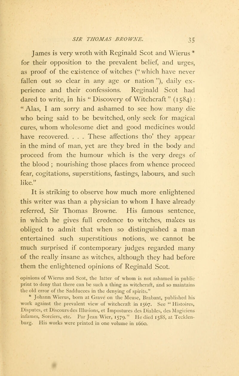 James is very wroth with Rcginald Scot and Wierus * for their Opposition to the prevalent belief, and urges, as proof of the existence of witches ( which have never fallen out so clear in any age or nation ), daily ex- perience and their confessions. Reginald Scot had dared to write, in his  Discovery of Witchcraft (1584):  Alas, I am sorry and ashamed to see how many die who being said to be bewitched, only seek for magical eures, whom wholesome diet and good medicines would have recovered. . . . These affections tho' they appear in the mind of man, yet are they bred in the body and proeeed from the humour which is the very dregs of the blood ; nourishing those places from whence proeeed fear, cogitations, superstitions, fastings, labours, and such like. It is striking to observe how much more enlightened this writer was than a physician to whom I have already referred, Sir Thomas Browne. His famous sentence, in which he gives füll credence to witches, makes us obliged to admit that when so distinguished a man entertained such superstitious notions, we cannot be much surprised if contemporary judges regarded many of the really insane as witches, although they had before them the enlightened opinions of Reginald Scot. opinions of Wierus and Scot, the latter of whom is not ashamed in public priut to deny that there can be such a thing as witchcraft, and so maintains the old error of the Sadducees in the denying of spirits. * Johann Wierus, born at Grave 011 the Meuse, Brabant, published his work against the prevalent view of witchcraft in 1567. See  Histoires, Disputes, et Discours des Illusions, et Impostures des Diables, des Magiciens infames, Sorciers, etc. Par Jean Wier, 1579. He died 158S, at Tecklen- burg. His works were printed in one volume in 1660.