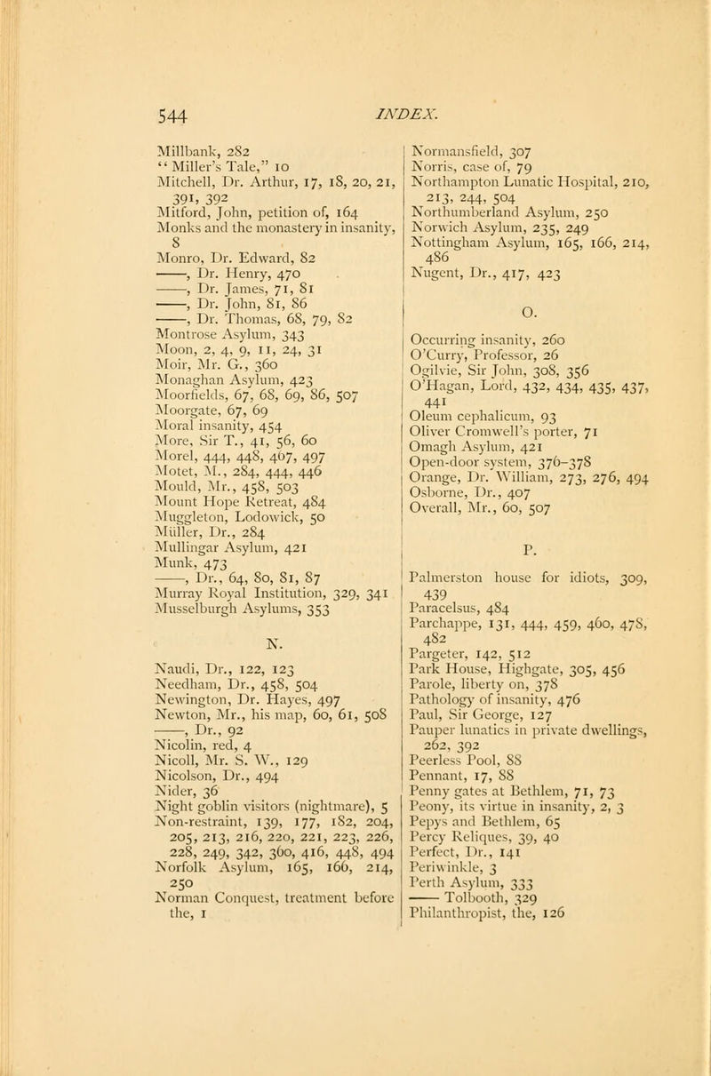 Millbank, 282 Miller's Tale, 10 Mitchell, Dr. Arthur, 17, 18, 20, 21, 391, 392 Mitford, John, petition of, 164 Monks and the monastery in insanity, 8 Monro, Dr. Edward, 82 , Dr. Henry, 470 , Dr. James, 71, 81 , Dr. John, 81, 86 , Dr. Thomas, 68, 79, 82 Montrose Asylum, 343 Moon, 2, 4, 9, n, 24, 31 Moir, Mr. G., 360 Monaghan Asylum, 423 Moorfields, 67, 68, 69, 86, 507 Moorgate, 67, 69 Moral insanity, 454 More, Sir T., 41, 56, 60 Morel, 444, 448, 407, 497 Motet, M., 2S4, 444, 446 Mould, Mr., 458, 503 Mount Hope Retreat, 484 Mug<deton, Lodowick, 50 Müller, Dr., 284 Mullingar Asylum, 421 Munk, 473 , Dr., 64, 80, 81, 87 Murray Royal Institution, 329, 341 Musselburgh Asylums, 353 N. Näudi, Dr., 122, 123 Needham, Dr., 458, 504 Newington, Dr. Hayes, 497 Newton, Mr., his map, 60, 61, 50S ——, Dr., 92 Nicolin, red, 4 Nicoll, Mr. S. W., 129 Nicolson, Dr., 494 Nider, 36 Night gobiin visitors (nightmare), 5 Non-restraint, 139, 177, 182, 204, 205, 213, 216, 220, 221, 223, 226, 228, 249, 342, 360, 416, 448, 494 Norfolk Asylum, 165, 166, 214, 250 Norman Conquest, trcatment before the, 1 Normansfield, 307 Norris, case of, 79 Northampton Lunatic Hospital, 210, 213, 244, 504 Northumberland Asylum, 250 Norwich Asylum, 235, 249 Nottingham Asylum, 165, 166, 214, 486 Nugent, Dr., 417, 423 O. Occurring insanity, 260 O'Curry, Professor, 26 Ogilvie, Sir John, 308, 356 O'Hagan, Lord, 432, 434, 435, 437, 441 Oleum cephalicum, 93 Oliver Cromwell's porter, 71 Omagh Asylum, 421 Open-door System, 376-378 Orange, Dr. William, 273, 276, 494 Osborne, Dr., 407 Overall, Mr., 60, 507 Palmerston house for idiots, 309, 439 I'aracelsus, 484 Parchappe, 131, 444, 459, 460, 478, 482 Pargeter, 142, 512 Park House, Highgate, 305, 456 Parole, liberty on, 378 Pathology of insanity, 476 Paul, Sir George, 127 Pauper lunatics in private dwellings, 262, 392 Peerless Pool, SS Pennant, 17, 88 Penny gates at Eethlem, 71, 73 Peony, its virtue in insanity, 2, 3 Pepys and Bethlem, 65 Percy Reliques, 39, 40 Perfect, Dr., 141 Periwinkle, 3 Perth Asylum, 333 Tolbooth, 329 Philanthropist, the, 126