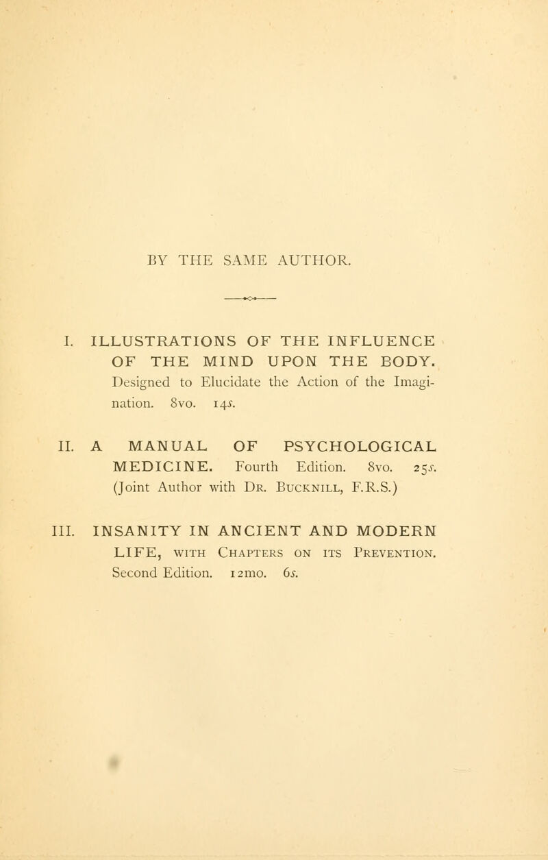 BY THE SAME AUTHOR. I. ILLUSTRATIONS OF THE INFLUENCE OF THE MIND UPON THE BODY. Designed to Elucidate the Action of the Imagi- nation. 8vo. 14s. IL A MANUAL OF PSYCHOLOGICAL MEDICINE. Fourth Edition. 8vo. 2$s. (Joint Author with Dr. Bucknill, F.R.S.) III. INSANITY IN ANCIENT AND MODERN LIFE, with Chapters on its Prevention. Second Edition. i2mo. 6s.