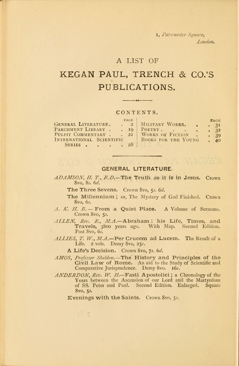 London. A LIST OF KEGAN PAUL, TRENCH & CO.'S PUBLICATIONS. CONTENTS. General Literature. . 2 Parchment Library . . 19 PüLPIT COMMENTARY . . 21 International Scientific Series . . . .28 PAGE Military Works. . . 31 Poetry 32 Works of Fiction . . 39 books for the young „ 40 GENERAL LITERATURE, ADAMSON, H. T., B.D.—The Truth as it is in Jesus. Crown 8vo, 8s. 6d. The Three Sevens. Crown Svo, $s. 6d. The Millennium ; or, The Mystery of God Finishcd. Crown Svo, 6s. A. K. II. B. — From a Quiet Place. A Volume of Sermons. Crown Svo, $s. ALLEN', Reo. R., JII.A.—Abraham : his Life, Times, and. Travels, 3800 years ago. With Map. Second Edition. Post Svo, 6s. ALLIES, T. IV., JII.A.—Per Crucem ad Lucem. The Result of a Life. 2 vols. Demy Svo, 25^. A Life's Decision. Crown Svo, Js. bd. AMOS, Professor Sheldon.—The History and Principles of the Civil Law of Rome. An aid to the Study of Scientific and Comparative Jurisprudence. Demy Svo. \6s. ANDERDON, Rev. W. IL—Fasti Apostolici; a Chronology of the Years between the Ascension of our Lord and the Martyrdom of SS. Peter and Paul. Second Edition. Enlarged. Square 8vo, 5*. Evenings with the Saints. Crown Svo, 5.?.
