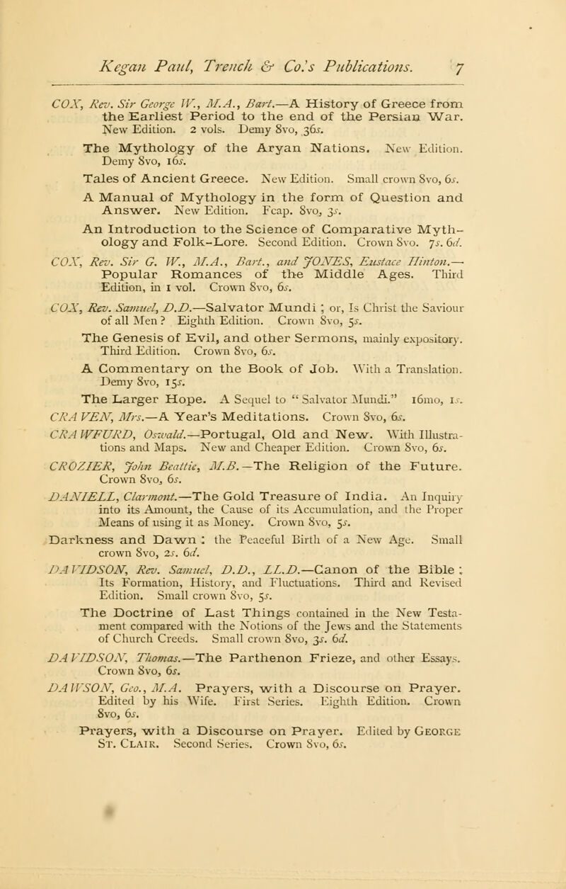 COX, Rev. Sir George IV., AI. A., Bart.—A History of Greece from the Earliest Period to the end of the Persian War. New Edition. 2 vols. Demy 8vo, 36.J. The Mythology of the Aryan Nations. New Edition. Demy Svo, \6s. Tales of Ancient Greece. New Edition. Small crown 8vo, 6s. A Manual of Mythology in the form of Question and Ans wer. New Edition. Fcap. Svo, 3s. An Introduction to the Science of Comparative Myth- ology and Folk-Lore. Second Edition. Crown Svo. js. 6d. COX, Rev. Sir G. W., M.A., Bart., and JONES, Eustacc Ilinton.— Populär Romances of the Middle Ages. Third Edition, in 1 vol. Crown Svo, 6s. COX, Rev. Samuel, D.D.—Salvator Mundi ; or, Is Christ the Saviour of all Men ? Eighth Edition. Crown Svo, $s. The Genesis of Evil, and other Sermons, mainly expository. Third Edition. Crown 8vo, 6.r. A Commentary on the Book of Job. With a Translation. Demy Svo, \$s. The Larger Hope. A Sequel to  Salvator Mundi. i6mo, xs. CRA VEN, AIrs.—K Year's Meditations. Crown Svo, 6^-. CRAWFURD, Oszvald.— Portugal, Old and New. With Illustra- tions and Maps. New and Cheaper Edition. Crown Svo, 6.r. CROZIER, John Beattie, M.B.— The Religion of the Future. Crown 8vo, 6s. DAXIELL, Clarmont.—The Gold Treasure of India. An Inquiry into its Amount, the Cause of its Accumulation, and the Proper Means of using it as Money. Crown Svo, $s. Darkness and Dawn : the Peaceful Birth of a New Agc. Small crown Svo, 2s. 6d. J'AIVDSON, Rev. Samuel, D.D., LL.D— Canon of the Bible ; Its Formation, History, and Fluctuations. Third and Revised Edition. Small crown Svo, 5^. The Doctrine of Last Things contained in the New Testa- ment compared with the Notions of the Jews and the Statements of Church Creeds. Small crown Svo, 3^. 6d. DAVIDSOAT, Thomas.—The Parthenon Frieze, and other Essays. Crown Svo, 6s. DAH'SOX, Geo., M.A. Prayers, with a Discourse on Prayer. Edited by his Wife, First Series. Eighth Edition. Crown 8vo, 6.r. Pi'ayers, with a Discourse on Prayer. Edited by George St. Clair. Second Series. Crown Svo, 6s.
