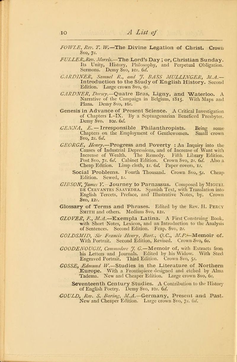 FOWLE,Rcv. T. IV.— The Divine Legation of Christ. Crown 8vo, 7.f. FÜLLER,Kev. Morris.—The Lord'sDay ; or, Christian Sunday. Its Unity, History, Philosophy, and Perpetual Obligation. Sermons. Demy Svo, 10s. 6d. GARDLNER, Samuel R., and J. BASS MULLLNGER, M.A.— Introduction to the Study of English History. Second Edition. Large crown Svo, 9.?, GARDNER, Dorsey.—Quatre Bras, Ligny, and Waterloo. A Narrative of the Campaign in Eelgium, 1S15. With Maps and Plans. Demy 8vo, i6j. Genesis in Advance of Present Science. A Critical Investigation of Chapters I.-IX. By a Septuagenarian Beneficed Presbyter. Demy Svo. iar. 6d. GL ANA, £. — Irresponsible Philanthropists. Being some Chapters on the Employment of Gentlewomen. Small crown 8vo, 2s. 6d. GEORGE, Henry.—Progress and Poverty : An Inquiry into the Causes of Industrial Depressions, and of Increase of Want with Increase of Wealth. The Remedy. Fifth Library Edition. Post Svo, Js. 6d. Cabinet Edition. Crown Svo, 2.c 6d. Also a Cheap Edition. Limp cloth, is. 6d. Paper Covers, is. Social Problems. Fourth Tbousand. Crown Svo, $s. Cheap Edition. Sewed, is. GLBSON, James F.- Journey to Parnassus. Composed by Miguel de Cervantes Saavedra. Spanish Text, with Translation into English Tercets, Preface, and Illustrative Notes, by. Crown 8vo, 12s. Glossary of Terms and Phrases. Edited by the Rev. II. Percy Smith and others. Medium Svo, I2J-. GLOVER, F., M.A.—Exempla Latina. A First Construing Book, with Short Notes, Lexicon, and an Introduction to the Analysis of Sentences. Second Edition. Fcap. Svo, is. GOLDSMLD, Sir Francis Henry, Bart., Q.C., M.R.^Memoiv of. With Portrait. Second Edition, Revised. Crown .Svo, 6s. GOODENOUGII, Commodore J. G— Memoir of, with Extracts from his Letters and Journals. Edited by his Widow. With Stee\ Engraved Portrait. Third Edition. Crown Svo, $s. GOSSE, Edmund W.—Studies in the Literature of Northern Europe. With a Fronlispiece designed and etched by Alma Tadema. New and Cheaper Edition. Large crown Svo, 6s. Seventeenth Century Studies. A Contribution to flie History of English Poetry. Demy Svo, 10s. 6d. GOULD, Rev. S. Baring, M.A.—Germany, Preseut and Past. New and Cheaper Edition. Large crown Svo, 7->\ Ca.
