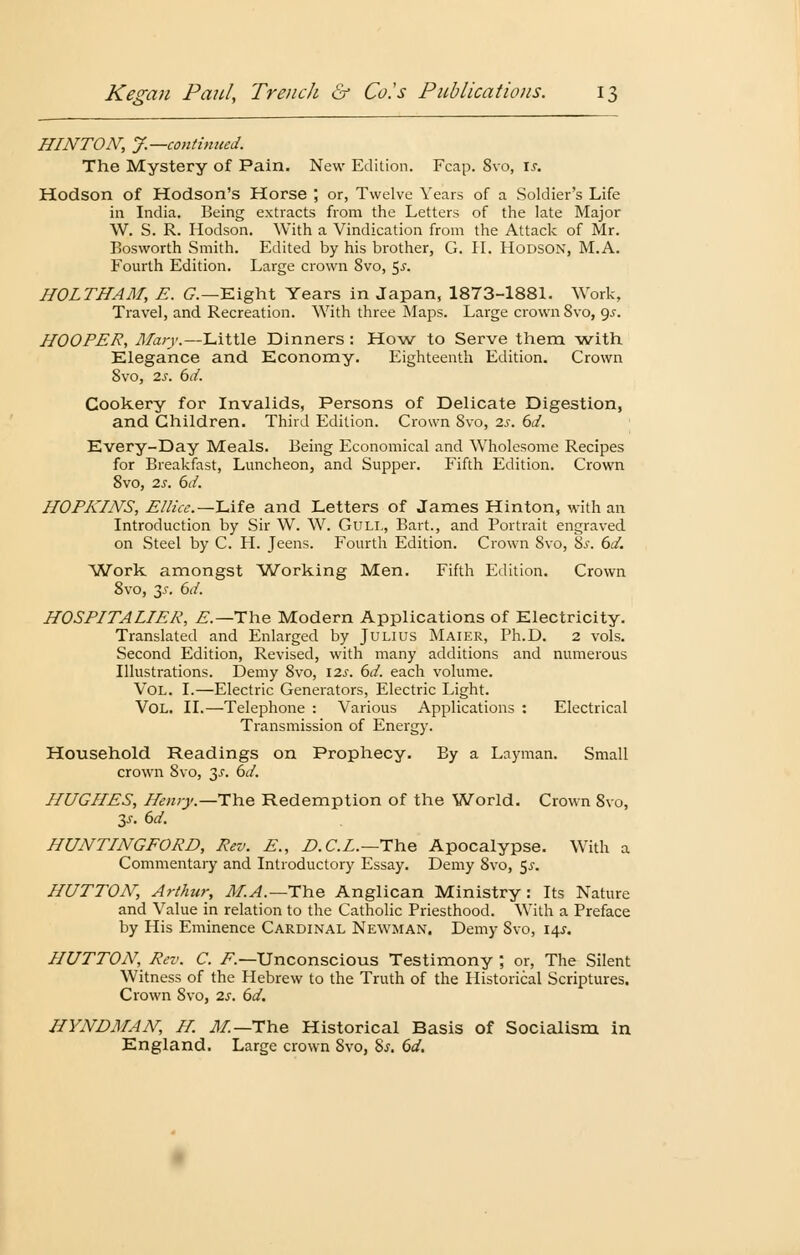 HINTON, J.—continued. The Mystery of Pain. New Edition. Fcap. 8vo, \s. Hodson of Hodson's Horse ; or, Twelve Years of a Soldier's Life in India. Being extracts from the Letters of the late Major W. S. R. Hodson. With a Vindication from the Attack of Mr. Eosworth Smith. Edited by his brother, G. II. Hodson, M.A. Fourth Edition. Large crown 8vo, 5.?. HOLT ff AM, E. G.—Eight Years in Japan, 1873-1881. Work, Travel, and Recreation. With three Maps. Large crown 8vo, gs. HOOPER, Mary.—Little Dinners: How to Serve them with Elegance and Economy. Eighteenth Edition. Crown Svo, 2s. 6d. Cookery for Invalids, Persons of Delicate Digestion, and Children. Third Edition. Crown Svo, 2s. 6d. Every-Day Meals. Being Economical and Wholesome Recipes for Breakfast, Luncheon, and Supper. Fifth Edition. Crown 8vo, 2s. 6d. HOPKINS, Ellice.—Life and Letters of James Hinton, with an Introduction by Sir W. W. Gull, Bart., and Portrait engraved on Steel by C. H. Jeens. Fourth Edition. Crown Svo, 8.>\ 6d. Work amongst Working Men. Fifth Edition. Crown 8vo, 3^. 6d. HOSPITALIER, E.—T\\& Modern Applications of Electricity. Translated and Enlarged by Julius Maier, Ph.D. 2 vols. Second Edition, Revised, with many additions and numerous Illustrations. Demy 8vo, \2s. 6d. each volume. Vol. I.—Electric Generators, Electric Light. Vol. II.—Telephone : Various Applications : Electrical Transmission of Energy. Household Readings on Prophecy. By a Layman. Small crown Svo, 3-r. 6d. HUGHES, Henry.—The Redemption of the World. Crown 8vo, 3s. 6d. HUNTINGFORD, Reo. E., D.C.L.—The Apocalypse. With a Commentary and Introductory Essay. Demy 8vo, $s. HUTTON, Arthur, M.A.— The Anglican Ministry : Its Nature and Value in relation to the Catholic Priesthood. With a Preface by His Eminence Cardinal Newman, Demy Svo, 14^. HUTTON, Reu. C. F.—Unconscious Testimony ; or, The Silent Witness of the Hebrew to the Truth of the Historical Scriptures. Crown 8vo, 2s. 6d. HYNDMAN, H. M—The Historical Basis of Socialism in England. Large crown Svo, Ss. 6d.