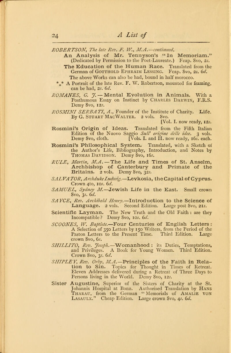 ROBERTSON, The late Rev, F. W., M.A.—contimted. An Analysis of Mr. Tennyson's In Memoriam. (Dedicated by Permission to the Poet-Laureate.) Fcap, 8vo, 2s. The Education of the Human Race. Translated from the German of Gotthold Ephraim Lessing. Fcap. 8vo, 2s. 6d. The above Works can also be had, bound in half morocco. *j* A Portrait of the late Rev. F. W. Robertson, mounted for framing, can be had, 2s. 6d. ROMANES, G. J. — Mental Evolution in Animals. With a Posthumous Essay on Instinct by Charles Darwin, F.R.S. Demy 8vo, \2s. ROSMINI SERBATI, A., Founder of the Institute of Charity. Life. By G. Stuart MacWalter. 2 vols. 8vo. [Vol. I. now ready, \2s. Rosmini's Origin of Ideas. Translated from the Fifth Italian Edition of the Nuovo Saggio SuW origine dclle idce. 3 vols. Demy 8vo, cloth. [Vols. I. and II. now ready, i6.r. each. Rosmini's Philosophical System. Translated, with a Sketch of the Author's Life, Bibliography, Introduction, and Notes by Thomas Davidson. Demy 8vo, iöj-. RULE, Martin, M.A. — The Life and Times of St. Anselm, Archbishop of Canterbury and Primate of the Britains. 2 vols. Demy 8vo, 32J. SALVATOR, Archduke Ludwig.—Levkosia, the Capital of Cyprus. Crown 4to, 10s. 6d. SAMUEL, Sydney M.—Jewish Life in the East. Small crown 8vo, 3s. 6d. SA YCE, Rev. Archibald Henry.—Introduction to the Science of Language. 2 vols. Second Edition. Large post 8vo, 2.1s. Scientific Layman. The New Truth and the Old Faith : are they Incompatible ? Demy 8vo, \os. 6d. SCOONES, W. Baptiste.—Four Centuries of English Letters : A Selection of 350 Letters by 150 Writers, from the Period of the Paston Letters to the Present Time. Third Edition. Large crown 8vo, 6s. SHILLITO, Rev. Joseph.—Womanhood : its Duties, Temptations, and Privileges. A Book for Young Women. Third Edition. Crown 8vo, $s. 6d. SHIPLEY, Rev. Orby, M.A.— Principles of the Faith in Rela- tion to Sin. Topics for Thought in Times of Retreat. Eleven Addresses delivered during a Retreat of Three Days to Persons living in the World. Demy 8vro, \2s. Sister Augustine, Superior of the Sisters of Charity at the St. Johannis Hospital at Bonn. Authorised Translation by Hans Tharau, from the German Memorials of Amalie VON Lasaulx. Cheap Edition. Large crown 8vo, 4J. 6d.