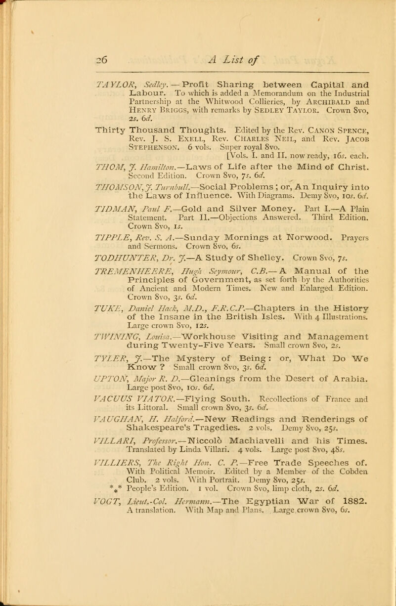 TAYLOR, Sedlcy. — Profit Sharing between Capital and Labour. To which is added a Memorandum on the Industrial Partnership at the Whitwood Collieries, by Archibald and Henry Briggs, with remarks by Sedley Taylor. Crown 8vo, 2s. 6d. Thirty Thousand Thoughts. Edited by the Rev. Canon Spence, Rev. J. S. Exell, Rev. Charles Neil, and Rev. Jacob Stephenson. 6 vols. Super royal 8vo. [Vols. I. and II. nowready, 16s. each. THOM, J. I7am?7ton.—I.a.Mvs of Life after the Mind of Christ. Second Edition. Crown 8vo, 7-r. 6d. THOMSON,J. TurnbiiU.—Social Problems ; or, An Inquiry into the Laws of Influence. With Diagrams. Demy 8vo, \os. 6d. TIDMAN, Paul F.—Gold and Silver Money. Part L—A Piain Statement. Part IL—Objections Answered. Third Edition. Crown Svo, \s. TIPPLE, Rev. S. A.—Sunday Mornings at Norwood. Prayers and Sermons. Crown Svo, 6s. TODHUNTER, Dr. J.—K Study of Shelley. Crown Svo, 7s. TREMENHEERE, Hugh Seymour, C.B.— A Manual of the Principles of Government, as set forth by the Authorities of Ancient and Modern Times. New and Enlarged Edition. Crown Svo, 3^. 6rf. TUKE, Daniel Hack, JLD., ER. C.P.—Charters in the History of the Insane in the British Isles. With 4 Illustrations. Large crown Svo, 12s. TWINING, Louisa.—Workhouse Visiting and Management during Twenty-Five Years. Small crown Svo, 2s. TYLER, J.— The Mystery of Being: or, What Do We Know ? Small crown Svo, 35-. 6d. 17P7VJV, Major R. D.—Gleanings from the Desert of Arabia. Large post Svo, ioj. 6d. VACUUS VIATOR.— Flying South. Recollections of France and its Littoral. Small crown 8vo, 3^. 6d. VAUGHAN, H. Haiford.—New Readings and Renderings of Shakespeare's Tragedies. 2 vols. Demy Svo, 25^. VILLARI, Professor.—Niccolö Machiavelli and his Times. Translated by Linda Villari. 4 vols. Large post Svo, 48.^ VILLIERS, The Right Hon. C. P— Free Trade Speeches of. With Political Memoir. Edited by a Member of the Cobdcn Club. 2 vols. With Portrait. Demy Svo, 2§s. %* People's Edition. 1 vol. Crown Svo, limp cloth, 2s. 6d. VOGT, Lieut.-Col. Hermann.—The Egyptian War of 1882. A translation. With Map and Plans, Large crown Svo, 6s.