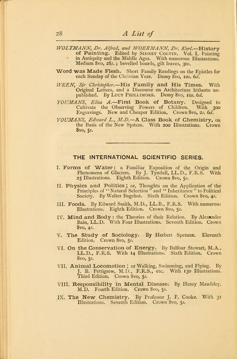 WOLTMANN, Dr. Alfred, and WOERMANN, Dr. Karl—History of Painting. Edited by Sidney Colvin. Vol. I. Painting ♦ in Antiquity and the Middle Ages. With numerous Illustrations. Medium 8vo, 28j. ; bevelled boards, gilt leaves, 30s. Word was Made Flesh. Short Family Readings 011 the Epistles for each Sunday of the Christian Year. Demy 8vo, 10s. 6d. IVREN, Sir Christopher.—His Family and His Times. With Original Letters, and a Discourse on Architecture hitherto un- published. By Lucy Phillimore. Demy 8vo, ioj. 6d. YOUMANS, Eliza A— First Book of Botany. Designed to Cultivate the Observing Powers of Children. With 300 Engravings. New and Cheaper Edition. Crown 8vo, 2s. 6d, YOUMANS, Edward L., M.D.—K Class Book of Chemistry, on the Basis of the New System. With 200 Illustrations. Crown 8vo, 5^. THE INTERNATIONAL SCIENTIFIC SERIES. I. Forms of Water: a Familiär Exposition of the Origin and Phenomena of Glaciers. By J. Tyndall, LL.D., F.R.S. With 25 Illustrations. Eighth Edition. Crown 8vo, 5^. II. Physics and Politics ; or, Thoughts on the Application of the Principles of Natural Selection  and  Inheritance  toPolitical Society. By Walter Bagehot. Sixth Edition. Crown 8vo, 4.?. III. Foods. By Edward Smith, M.D., LL.B., F.R.S. With numerous Illustrations. Eighth Edition. Crown 8vo, 5s. IV. Mind and Body : the Theories of their Relation. By Alexander Bain, LL.D. With Four Illustrations. Seventh Edition. Crown 8vo, 4-r. V. The Study of Sociology. By Herbert Spencer. Eleventh Edition. Crown 8vo, $s. VI. On the Conservation of Energy. By Balfour Stewart, M.A., LL.D., F.R.S. With 14 Illustrations. Sixth Edition. Crown Svo, Sj. VII. Animal Locomotion ; or Walking, Swimming, and Flying. By J. B. Pettigrew, M.D., F.R.S., etc. With 130 Illustrations. Third Edition. Crown Svo, $s. VIII. Responsibility in Mental Disease; By Henry Maudsley. M.D. Fourth Edition. Crown Svo, 5-r. IX. The New Chemistry. By Professor J. F. Cooke. With 31 Illustrations. Seventh Edition. Crown Svo, 5^.