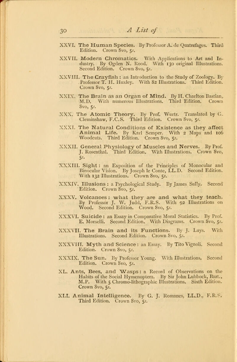 XXVI. The Human Species. By Professor A. de Quatrefages. Third Edition. Crown Svo, $s. XXVII. Modern Chromatics. With Applications to Art and In- dustry. By Ogden N. Rood. With 130 original Illustrations. Second Edition. Crown 8vo, 5-r. XXVIII. The Crayfish : an Introduction to the Study of Zoology. By Professor T. H. Huxley. With 82 Illustrations. Third Edition. Crown Svo, 5^. XXIX. The Brain as an Organ of Mind. By H. Charlton Bastian; M.D. With numerous Illustrations. Third Edition. Crown Svo, 5^. XXX. The Atomic Theory. By Prof. Wurfe. Translated by G. Cleminshaw, F.CS. Third Edition. Crown Svo, 5^. XXXI. The Natural Conditions of Existence as they affect Animal Life. By Karl Semper. With 2 Maps and 106 Woodcuts. Third Edition. Crown Svo, $s. XXXII. General Physiology of Muscles and Nerves. By Prof. J. Rosenthal. Third Edition. With Illustrations. Crown Svo, XXXIII. Sight : an Exposition of the Principles of Monocular and Binocular Vision. By Joseph le Conte, LL.D. Second Edition. With 132 Illustrations. Crown Svo, 5.5-. XXXIV. Illusions : a Psychological Study. By James Sully. Second Edition. Crown Svo, $s. XXXV. Volcanoes : what they are and what they teach. By Professor J. W. Judd, F.R.S. With 92 Illustrations 011 Wood. Second Edition. Crown Svo, $s. XXXVI. Suicide : an Essay in Comparative Moral Statistics. By Prof. E. Morselli. Second Edition. With Diagrams. Crown Svo, 5j. XXXVII. The Brain and its Functions. By J. Luys. With Illustrations. Second Edition. Crown Svo, 5.S. XXXVIII. Myth and Science : an Essay. By Tito Vignoli. Second Edition. Crown Svo, $s. XXXIX. The Sun. By Professor Young. With Illustrations. Second Edition. Crown 8vo, $s. XL. Ants, Bees, and Wasps : a Record of Observations on the Habits of the Social Hymenoptera. By Sir John Lubbock, Bart., M.P. With 5 Chromo-lithographic Illustrations. Sixth Edition. Crown Svo, 5^. XLI. Animal Intelligence. By G. J. Romane», LL.D., F.R.S. Third Edition. Crown Svo, 5.J.