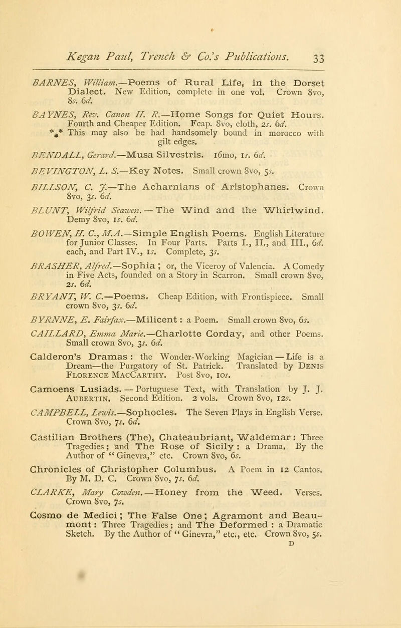 BARNES, William.—Poems of Rural Life, in the Dorset Dialect. New Edition, complete in one vol. Crown 8vo, &r. bd. SAYNES, Rev. Canon LI. R.— Home Songs for Quiet Hours. Fourth and Cheaper Edition. Fcap. 8vo, cloth, 2s. bd. %* This may also be had handsomely bound in morocco with gilt edges. BENDALL, Gerard.—Musa Silvestris. iömo, is. 6d. BEVINGTON, L. S.—Key Notes. Small crown 8vo, 5*. B/LLSOJV, C. J.—The Acharnians of Aristophanes. Crown 8vo, 3^. 6d. BLUNT, Wilfrid Scannen. — The Wind and the Whirlwind. Demy 8vo, u. bd. BOJVEJV, H. C, M.A.—Simple English Poems. EnglishLiterature for Junior Classes. In Four Parts. Parts L, IL, and III., bd. each, and Part IV., \s. Complete, 3J. BRASLLER, Alfred.— Sophia ; or, the Viceroy of Valencia. AComedy in Five Acts, founded on a Story in Scarron. Small crown Svo, 2s. bd. BRYANT, W. C.—Poems. Cheap Edition, with Frontispiece. Small crown 8vo, ~$s. bd. BYRNNE, E. Fairfax.—Milicent: a Poem. Small crown 8vo, 6.r. CALL.LARD, Emma Marie.—Charlotte Corday, and other Poems. Small crown 8vo, 3.5-. bd. Calderon's Dramas: the Wonder-Working Magician — Life is a Dream—the Purgatory of St. Patrick. Translated by Denis Florence MacCarthy. Post 8vo, \os. Camoens Lusiads. — Portuguese Text, with Translation by J. J. Aubertin. Second Edition. 2 vols. Crown 8vo, 12s. CAMPBELL, Lewis.—Sophocles. The Seven Plays in English Verse. Crown Svo, 7^. bd, Castilian Brothers (The), Chateaubriant, Waldemar: Three Tragedies; and The Rose of Sicily : a Drama. By the Author of Ginevra, etc. Crown Svo, bs. Chronicles of Christopher Columbus. A Poem in 12 Cantos. By M. D. C. Crown Svo, -js. bd. CLARKE, Mary Cowden. — Honey from the Weed. Verses. Crown Svo, 7.?. Cosmo de Medici; The False One; Agramont and Beau- mont: Three Tragedies; and The Deformed : a Dramatic Sketch. By the Author of Ginevra, etc., etc. Crown Svo, 5^. D