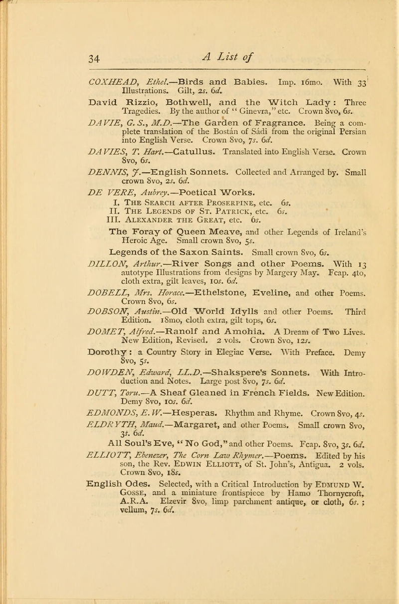 COXHEAD, Ethel.— Birds and Babies. Imp. i6mo. With 331 Illustrations. Gilt, 2s. 6d. David Rizzio, Bothwell, and the Witch Lady: Three Tragedies. By the author of  Ginevra, etc. Crown Svo, 6s. DAVIE, G.S.,M.D.—The Garden of Fragrance. Being a com- plete translation of the Bostan of Sddi from the original Persian into English Verse. Crown Svo, 7-r. 6d. DA FIES, T. Hart.— Catullus. Translated into English Verse. Crown 8vo, 6s. DENNIS, J.— English Sonnets. Collected and Arranged by. Small crown Svo, 2s. 6d. DE VERE, Aztbrey.—Poetical Works. I. The Search after Proserpine, etc. 6s. IL The Legends of St. Patrick, etc. 6s. III. Alexander the Great, etc. bs. The Foray of Queen Meave, and other Legends of Ireland's Heroic Age. Small crown Svo, 5.5-. Legends of the Saxon Saints. Small crown 8vo, 6s. DILLON, Arthur.—River Songs and other Poems. With 13 autotype Illustrations from designs by Margery May. Fcap. 4to, cloth extra, gilt leaves, \os. 6d. DOBELL, Mrs. Horace.—Ethelstone, Eveline, and other Poems. Crown 8vo, 6s. DOBSON, Austin.—Old World Idylls and other Poems. Third Edition. iSmo, cloth extra, gilt tops, 6s. DOMET, Alfred.— Ranolf and Amohia. A Dream of Two Lives. New Edition, Revised. 2 vols. Crown Svo, \2s. Dorothy : a Country Story in Elegiac Verse. With Preface. Demy 8vo, $s. DOIVDEN, Edward, LL.D.—Shakspere's Sonnets. With Intro- duction and Notes. Large post Svo, 7.J. 6d. DUTT, Toru.—K Sheaf Gleaned in French Fields. New Edition. Demy Svo, \os. 6d. EDMONDS, E. W.—H.esperas. Rhythm and Rhyme. Crown 8vo, 4s. ELDRYTH, Maud.—Margaret, and other Poems. Small crown Svo, 3.?. 6d. All Soul's Eve,  No God, and other Poems. Fcap. 8vo, y. 6d. ELLIOTT, Ebenezer, The Com Law Rliymer.—Poems. Edited by his son, the Rev. Edwin Elliott, of St. John's, Antigua. 2 vols. Crown Svo, J.8.T. English Ödes. Selected, with a Critical Introduction by Edmund W. Gosse, and a miniature frontispiece by Hämo Thornycroft, A.R.A. Elzevir Svo, lirnp parchment antique, or cloth, 6s. ; vellum, 7^. 6d.