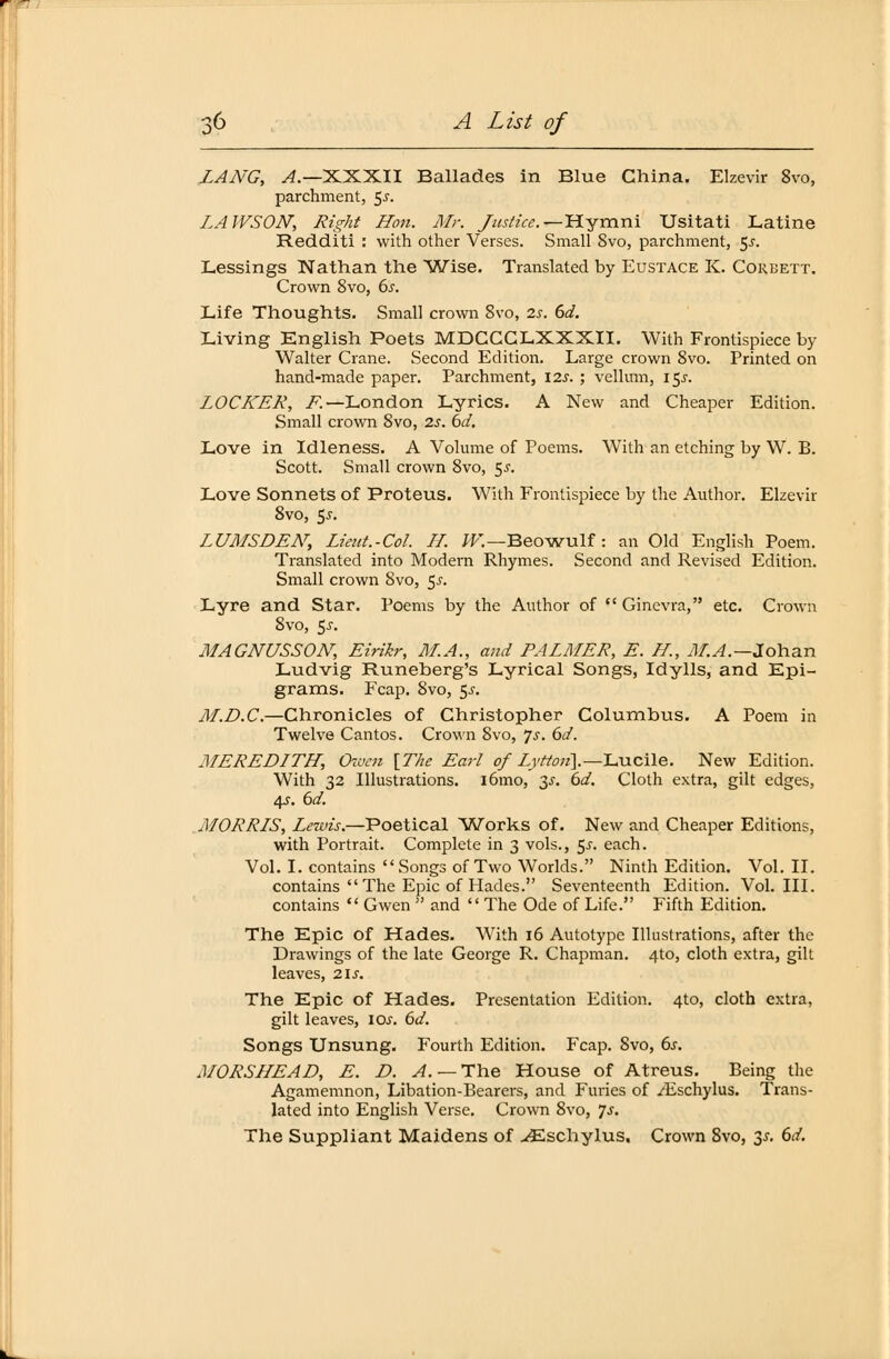 LANG, A.— XXXII Ballades in Blue China. Elzevir 8vo, parchment, 5^. LAWSON, Right Hon. Mr. Justice. r-Hymni Usitati Latine Redditi : with other Verses. Small 8vo, parchment, 5-r. Lessings Nathan the Wise. Translated by Eustace K. Coreett. Crown Svo, bs. Life Thoughts. Small crown 8vo, 2s. bd. Living English Poets MDCCCLXXXII. With Frontispiece by Walter Crane. Second Edition. Large crown 8vo. Printed on hand-made paper. Parchment, 12s. ; vellum, 15^. LOCKER, .F.—London Lyrics. A New and Cheaper Edition. Small crown 8vo, 2s. bd. Love in Idleness. A Volume of Poems. With an etching by W. B. Scott. Small crown 8vo, 5^. Love Sonnets of Proteus. With Frontispiece by the Author. Elzevir 8vo, 55. LUMSDEN, Lient.-Col. II. W.—Beowulf : an Old English Poem. Translated into Modern Rhymes. Second and Revised Edition. Small crown 8vo, 5.?. Lyre and Star. Poems by the Author of  Ginevra, etc. Crown 8vo, 5j. MAGNUSSON, Eirikr, M.A., and PALMER, E. H., M.A.—Jolian Ludvig Runeberg's Lyrical Songs, Idylls, and Epi- grams. Fcap. 8vo, 5^. M.D.C.—Chronicles of Christopher Columbus. A Poem in Twelve Cantos. Crown Svo, Js. 6d. MEREDITH, Owen [The Earl of Zj'/%«].—Lucile. New Edition. With 32 Illustrations. iömo, 3s. bd. Cloth extra, gilt edges, 4s. bd. MORRIS, Lezvis.—Poetical Works of. New and Cheaper Editions, with Portrait. Complete in 3 vols., $s. each. Vol. I. contains Songs ofTwo Worlds. Ninth Edition. Vol. II. contains  The Epic of Hades. Seventeenth Edition. Vol. III. contains  Gwen and The Ode of Life. Fifth Edition. The Epic of Hades. With 16 Autotype Illustrations, after the Drawings of the late George R. Chapman. 4to, cloth extra, gilt leaves, 21s. The Epic of Hades. Presentation Edition. 4to, cloth extra, gilt leaves, los. bd. Songs Unsung. Fourth Edition. Fcap. Svo, bs. MORSIIEAD, E. D. A. — The House of Atreus. Being the Agamemnon, Libation-Bearers, and Furies of /Eschylus. Trans- lated into English Verse. Crown 8vo, Js. The Suppliant Maidens of vEschylus. Crown 8vo, y. bd.